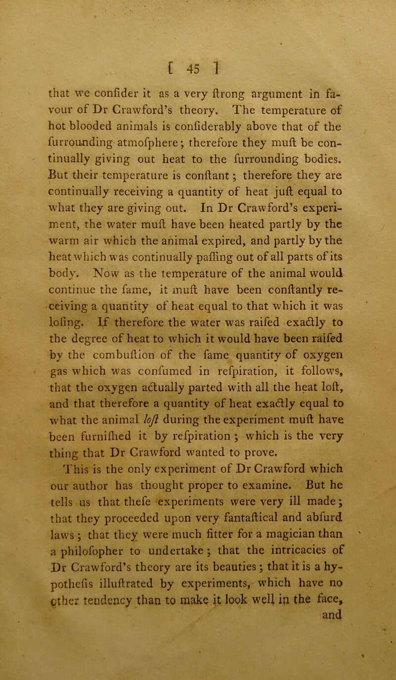 that we confider it as a very ftrong argument in fa- vour of Dr Crawford’s theory. The temperature of hot blooded animals is conliderably above that of the furrounding atmofphere; therefore they mult be con- tinually giving out heat to the furrounding bodies. But their temperature is conftant; therefore they are continually receiving a quantity of heat juft equal to what they are giving out. In Dr Crawford’s experi- ment, the water muft have been heated partly by the warm air which the animal expired, and partly by the heat which was continually palling out of all parts of its body. Now as the temperature of the animal would continue the fame, it muft have been conftantly re- ceiving a quantity of heat equal to that which it was loling. If therefore the water was railed exa&ly to the degree of heat to which it would have been raifed by the combuftion of the fame quantity of oxygen gas which w?as confumed in refpiration, it follows, that the oxygen actually parted with all the heat loft, and that therefore a quantity of heat exadtly equal to what the animal loft during the experiment muft have been furniftied it by refpiration ; which is the very thing that Dr Crawford wanted to prove. This is the only experiment of Dr Crawford which our author has thought proper to examine. But he tells us that thefe experiments were very ill made; that they proceeded upon very fantaftical and abfurd law^s ; that they were much fitter for a magician than a philofopher to undertake ; that the intricacies of Dr Crawford’s theory are its beauties; that it is a hy- pothcfis illuftrated by experiments, wThich have no ether tendency than to make it look well in the face, and