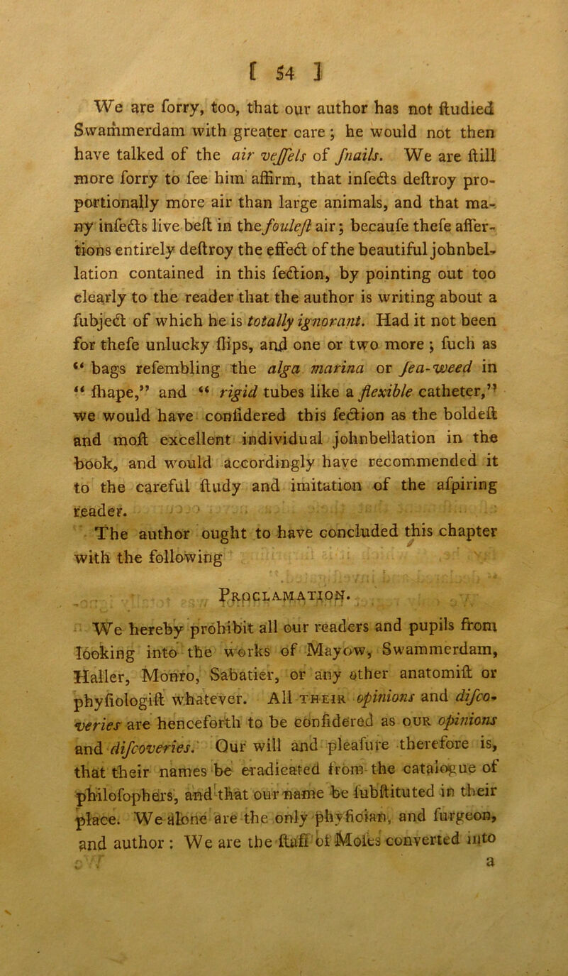 We are forry, too, that our author has not ftudied Swammerdam with greater care ; he would not then have talked of the air veflfels of fnails. We are ft ill more forry to fee him affirm, that infe&s deftroy pro- portionally more air than large animals, and that ma- ny infeds live bed in the fouleft air; becaufe thefe afier- tions entirely deftroy the effed of the beautiful johnbel- lation contained in this fedion, by pointing out too clearly to the reader that the author is writing about a fubjed of which he is totally ignorant. Had it not been for thefe unlucky flips, and one or two more; fuch as “ bags refembling the alga marina or Jea-weed in “ fhape,” and “ rigid tubes like a flexible catheter,” we would have conlidered this fedion as the boldeft; and moft excellent individual johnbeilation in the book, and would accordingly have recommended it to the careful ftudy and imitation of the afpiring reader. The author ought to have concluded this chapter with the following Proclamation. We hereby prohibit all our readers and pupils from looking into the works of Mayow, Swammerdam, Haller, Monro, Sabatier, or any other anatomift or phyfiologift whatever. All their opinions and difco- veries are henceforth to be confidered as our opinions and dijcoveries. Our will and pleafure theiefoie is, that their names be eradicated from the catalogue ot philofophers, and that our name be lubftituted in their place. We alone are the only phyfioian, and furgeon, and author : We are the ltafi ot Moles converted into sYT a