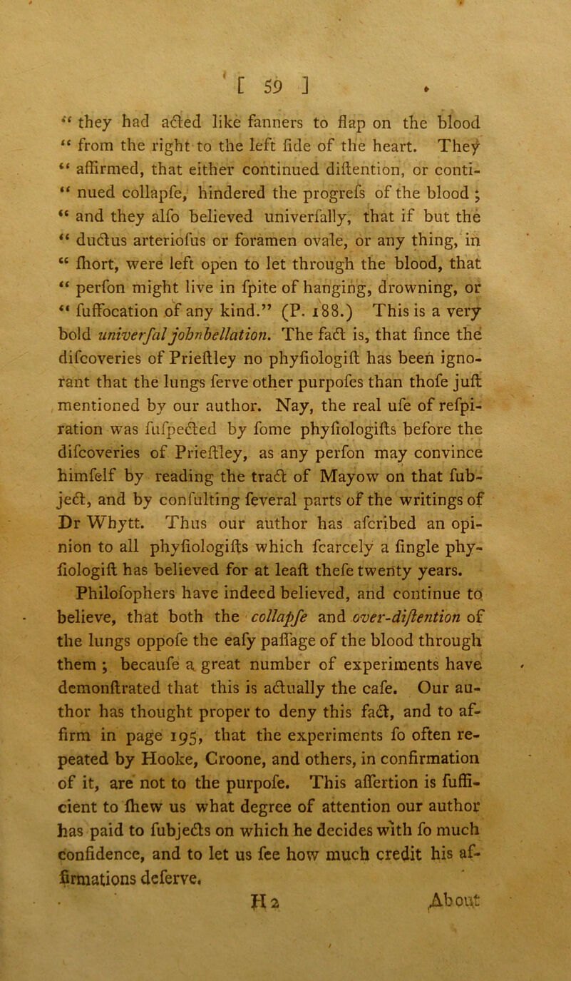 « [ 59 ] st they hacl aded like fanners to flap on the blood “ from the right to the left flde of the heart. They “ affirmed, that either continued diftention, or conti- nued collapfe, hindered the progrefs of the blood ; “ and they alfo believed nniverfally, that if but the “ dudus arteriofus or foramen ovale, or any thing, in ec fliort, were left open to let through the blood, that “ perfon might live in fpite of hanging, drowning, or “ fuffocation of any kind.” (P. x88.) This is a very bold univerfal johnbellation. The fad is, that fmce the difcoveries of Prieftley no phyfiologilt has been igno- rant that the lungs ferve other purpofes than thofe juft mentioned by our author. Nay, the real ufe of refpi- ration was fufpeded by fome phyflologifts before the difcoveries of Prieftley, as any perfon may convince •» . . himfelf by reading the trad of Mayow on that fub- jed, and by confulting feveral parts of the writings of Dr Whytt. Thus our author has afcribed an opi- nion to all phyflologifts which fcarcely a Angle phy- flologift has believed for at leaft thefe twenty years. Philofophers have indeed believed, and continue to believe, that both the collapfe and over-difle?ition of the lungs oppofe the eafy paflage of the blood through them ; becaufe a great number of experiments have dcmonftrated that this is adually the cafe. Our au- thor has thought proper to deny this fad, and to af- firm in page 195, that the experiments fo often re- peated by Hooke, Croone, and others, in confirmation of it, are not to the purpofe. This afiertion is fuffi- cient to Ihew us what degree of attention our author has paid to fubjeds on which he decides with fo much confidence, and to let us fee how much credit his af- firmations deferve. Ra / Ab out