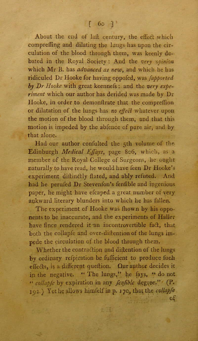 About the end of laid century, the eiled: which comprefling and dilating the lungs has upon the cir- culation of the blood through them, was keenly de- bated in the Royal Society : And the iwry opinion which Mr B. has advanced as new, and which, he has ridiculed Dr Hooke for having oppofed, was fupported by Dr Hooke with great keennefs : and the very expe- riment which our author has derided was made by Dr Hooke, in order to demonftrate that the compreflion or dilatation of the lungs has no effect whatever upon the motion of the blood through them, and that this motion is impeded by the abfence of pure air, and by that alone. Had our author confulted the 5th volume of the Edinburgh Medical EJfays, page 8c6, which, as a member of the Royal College of Surgeons, he ought naturally to have read, he would have feen Dr Hooke’s experiment diftin&ly Bated, and ably refuted. And had he perufed Dr Stevenfon’s fenfible and ingenious paper, he might have efcaped a great number of very aukward literary blunders into which he has fallen. The experiment of Hooke was Blown by his oppo - nents to be inaccurate, and the experiments of Haller have fince rendered it an incontrovertible fadt, that both the collapfe and over-diftention of the lungs im- pede the circulation of the blood through them. Whether the contraction and diftention of the lungs by ordinary refpiration be fuflicient to produce luch effects, is a different queftion. Qur author decides it in the negative. “ The lungs,” he fays, 44 do not ** collapfe by expiration in any fenfible degree.” ' (P. J92.) Yet he allows himfelf in p. j 70, that the collapfe