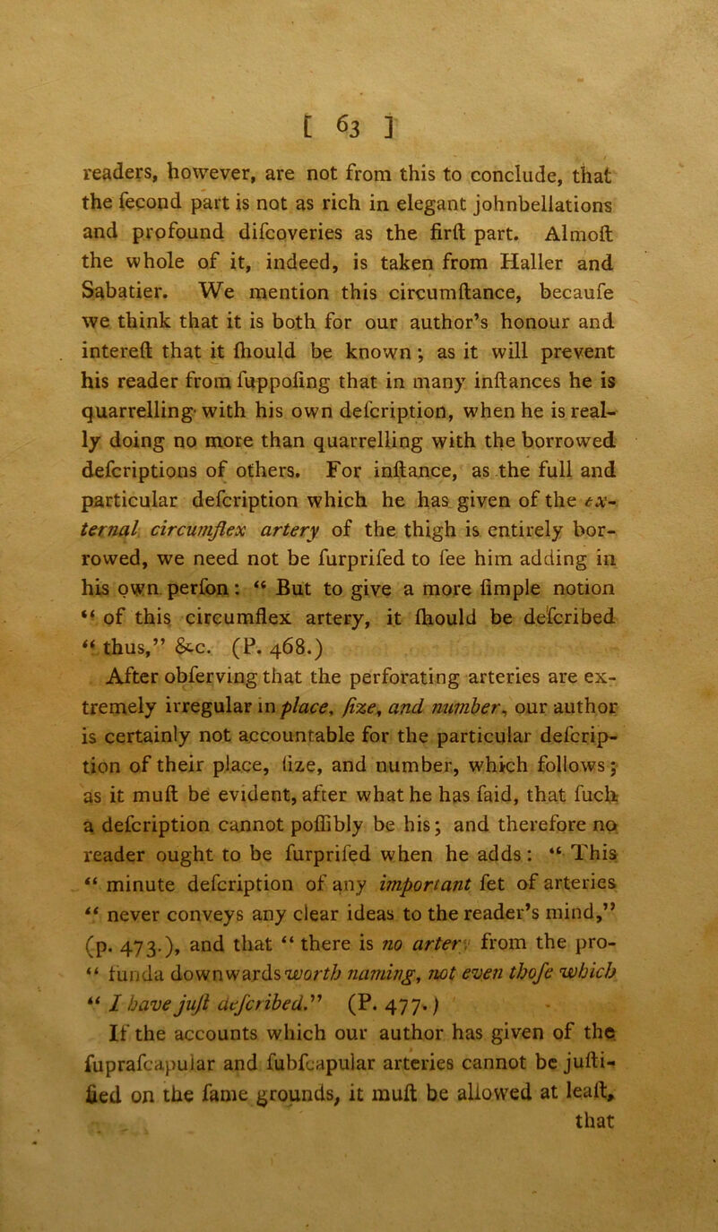 readers, however, are not from this to conclude, that the fecond part is not as rich in elegant johnbellations and profound difcoveries as the firft part. Almoft the whole of it, indeed, is taken from Haller and Sabatier. We mention this circumftance, becaufe we think that it is both for our author’s honour and intereft that it fhould be known ; as it will prevent his reader from fuppofing that in many inftances he is quarrelling- with his own defcription, when he is real- ly doing no more than quarrelling with the borrowed defcriptions of others. For inftance, as the full and particular defcription which he has given of the ex- ternal circumflex artery of the thigh is entirely bor- rowed, we need not be furprifed to fee him adding in his own perfon: “ But to give a more limple notion “ of this circumflex artery, it fhould be defcribed “ thus,” &c. (P. 468.) After obferving that the perforating arteries are ex- tremely irregular in place, jize, and number, our author is certainly not accountable for the particular defcrip- tion of their place, tize, and number, which follows; as it muft be evident, after what he has faid, that fuch. a defcription cannot pofiibly be his; and therefore no reader ought to be furprifed when he adds: “ This “ minute defcription of any important fet of arteries “ never conveys any clear ideas to the reader’s mind,” (p. 473.), and that “ there is no arter from the pro- “ funda downwards worth naming, not even thofe which ii I have juft defcribed(P. 477.) If the accounts which our author has given of the fuprafcapular and fubfcapular arteries cannot be jufti- fied on the fame grounds, it muft be allowed at lealt, that