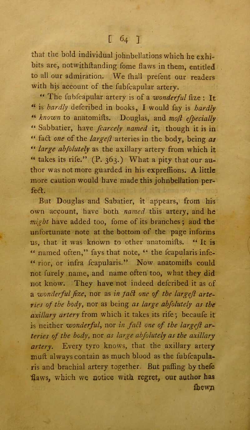 [ «♦ ] that the bold individual johnbellations which he exhi- bits are, notwithftanding fome flaws in them, entitled to all our admiration. We fhall prefent our readers with his account of the fubfcapular artery. “ The fubfcapular artery is of a wonderful fize : It “ is hardly defcribed in books, I would fay is hardly “ known to anatomifts. Douglas, and mofl efpecially “ Sabbatier, have fcarcely named it, though it is in “ fa<ft one of the largeft arteries in the body, being as “ large absolutely as the axillary artery from which it “ takes its rife.” (P. 363.) What a pity that our au- thor was not more guarded in his expreffions. A little more caution would have made this johnbellation per- fea. But Douglas and Sabatier, it appears, from his own account, have both named this artery, and he might have added too, fome of its branches ; and the unfortunate note at the bottom of the page informs us, that it was known to other anatomifts. “ It is “ named often,” fays that note, “ the fcapularis infe- “ rior, or infra fcapularis.” Now anatomifts could not barely name, and name often too, what they did not know. They have not indeed defcribed it as of a wonderful fize, nor as in fabl one of the largefi arte- ries of the body, nor as being as large abfolutely as the axillary artery from which it takes its rife; becaufe it is neither wonderful, nor in fa£l one of the largefi ar- teries of the body, nor as large abfolutely as the axillary artery. Every tyro knows, that the axillary artery muft always contain as much blood as the fubfcapula- ris and brachial artery together But pafling by thefe flaws, which we notice with regret, our author has Ibewji