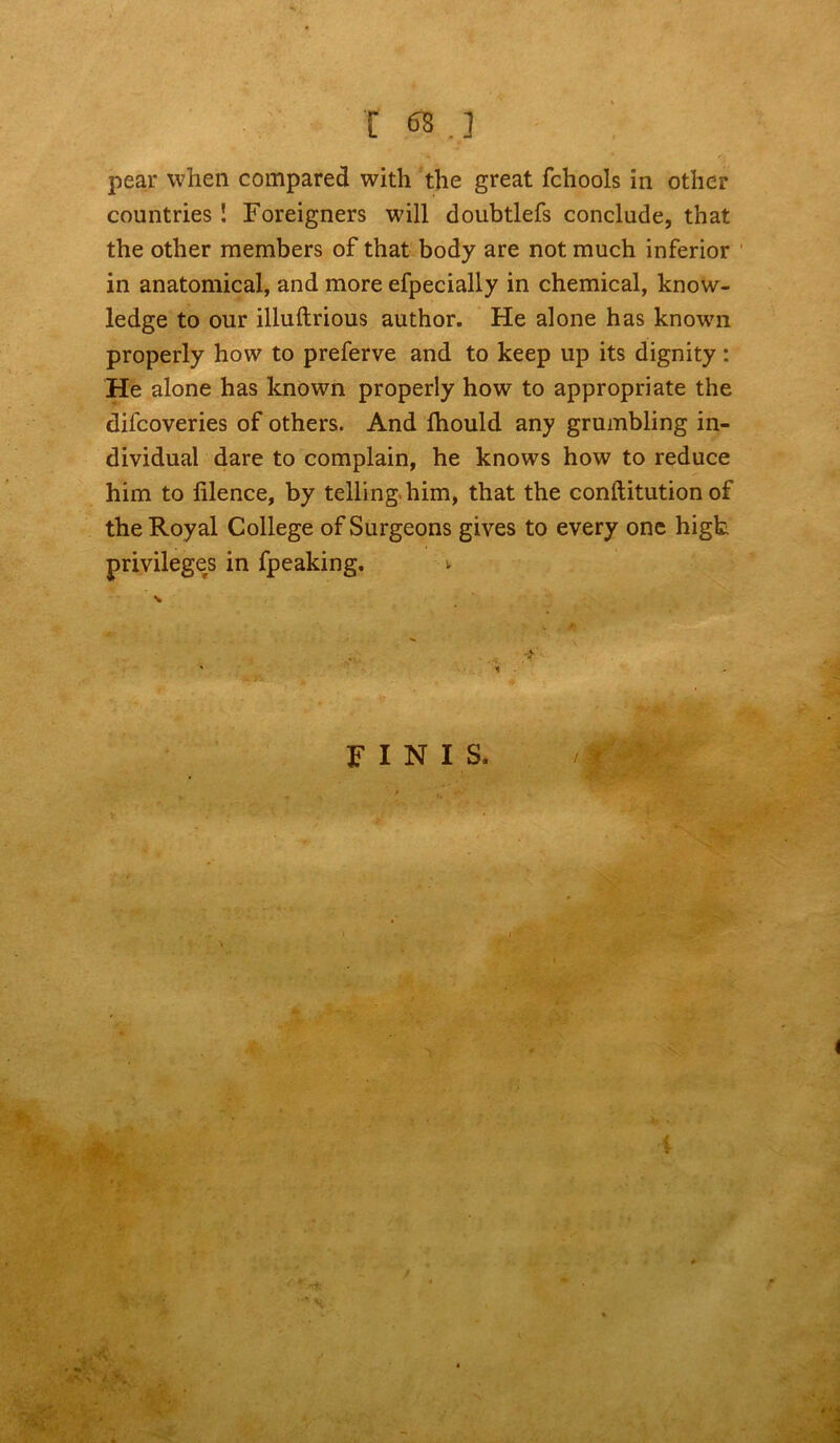 r 68.] pear when compared with the great fchools in other countries ! Foreigners will doubtlefs conclude, that the other members of that body are not much inferior in anatomical, and more efpecially in chemical, know- ledge to our illuftrious author. He alone has known properly how to preferve and to keep up its dignity: He alone has known properly how to appropriate the difcoveries of others. And Ihould any grumbling in- dividual dare to complain, he knows how to reduce him to lilence, by telling him, that the conftitution of the Royal College of Surgeons gives to every one high privileges in fpeaking. ~>'v ' i FINIS. i • v f.' V-;';