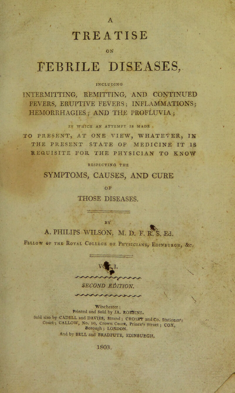 A TREATISE ON FEBRILE DISEASES, INCLUDING INTERMITTING, REMITTING, AND CONTINUED FEVERS, ERUPTIVE FEVERS; INFLAMMATIONS; HEMORRHAGIES ; AND THE PROFLUVIA; IN WHICH AN ATTEMPT IS MADE TO PRESENT, AT ONE VIEW, WHATEVER, IN THE PRESENT STATE OP MEDICINE IT IS REQUISITE FOR THE PHYSICIAN TO KNOW RESPECTING THE SYMPTOMS, CAUSES, AND CURE OF THOSE DISEASES. BY A. PHILIPS WILSON, M. D. F. R*S. Ed. Feilow of the Royal College of Physicians, Edinburgh, Stc. SECOND EDITION. Winchester: Printed and Sold by JA. ROBBINS. Sold also by CADELL and DAVIES, Strand ; CRO-.BY and Co. Stationer's Court; CALLOW, No. 10, Crown CeurA, Prince's Streets COX Borough; LONDON. And by BELL and BRADFUTE, EDINBURGH, 1803.