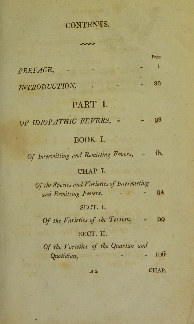 CONTENTS. Page PREFACE, ° ' 1 INTRODUCTION, - - - 33 PART I. OF IDIOPATHIC FEVERS, - - 93 BOOK I. Of Intermitting and Remitting Fevers, - ib. CHAP I. Of the Species and Varieties of Intermitting and Remitting Fevers, -  9^ SECT. I. 1 Of the Varieties of the Tertian, - 99 SECT. II. Of the Varieties of the Quartan and Quotidian, - - - 100