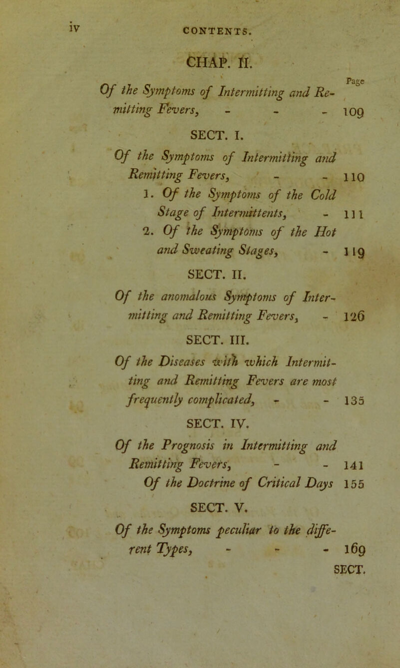 CHAP. II. Page Of the Symptoms of Intermitting and Re- mitting Fevers, - - - 109 SECT. I. Of the Symptoms of Intermitting and Remitting Fevers, - - 110 1. Of the Symptoms of the Cold Stage of Intermit tents, - 1 ] 1 2. Of the Symptoms of the Hot and Sweating Stages, - 119 SECT. II. Of the anomalous Symptoms of Inter- mitting and Remitting Fevers, - 126 SECT. III. Of the Diseases with which Intermit- ting and Remitting Fevers are most frequently complicated, - - 135 SECT. IV. Of the Prognosis in Intermitting and Remitting Fevers, - - 141 Of the Doctrine of Critical Days 155 SECT. V. Of the Symptoms peculiar to the diffe- rent Types, - - - 169 SECT.