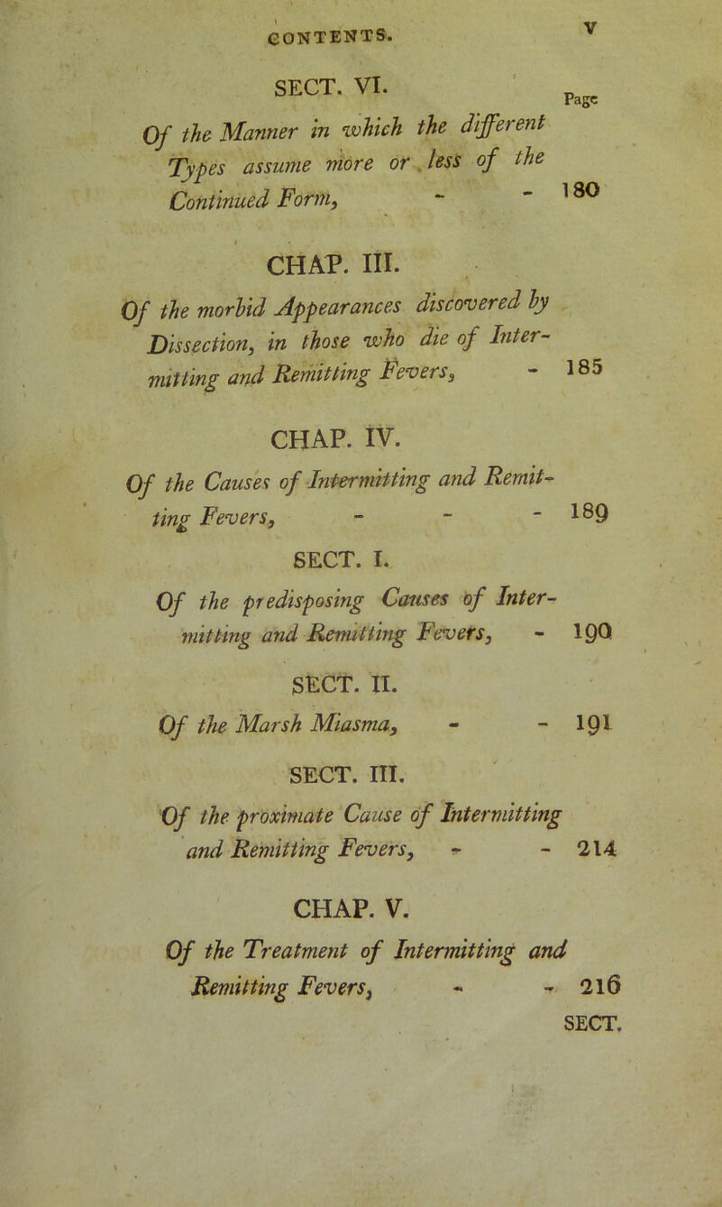 SECT. VI. Page Of the Manner in which the different Types assume more or less of the Continued Form, ~ ~ l ^ CHAP. III. Of the morbid Appearances discovered by Dissection, in those who die of Inter- mitting and Remitting Fevers, - 185 CHAP. IV. Of the Causes of Intermitting and Remit- ting Fevers, - - - 189 SECT. I. Of the predisposing Causes of Inter- mitting and Remitting Fevers, - 1QO SECT. II. Of the Marsh Miasma, - - 191 SECT. III. Of the proximate Cause of Intermitting and Remitting Fevers, *■ - 214 CHAP. V. Of the Treatment of Intermitting and Remitting Fevers, - - 216