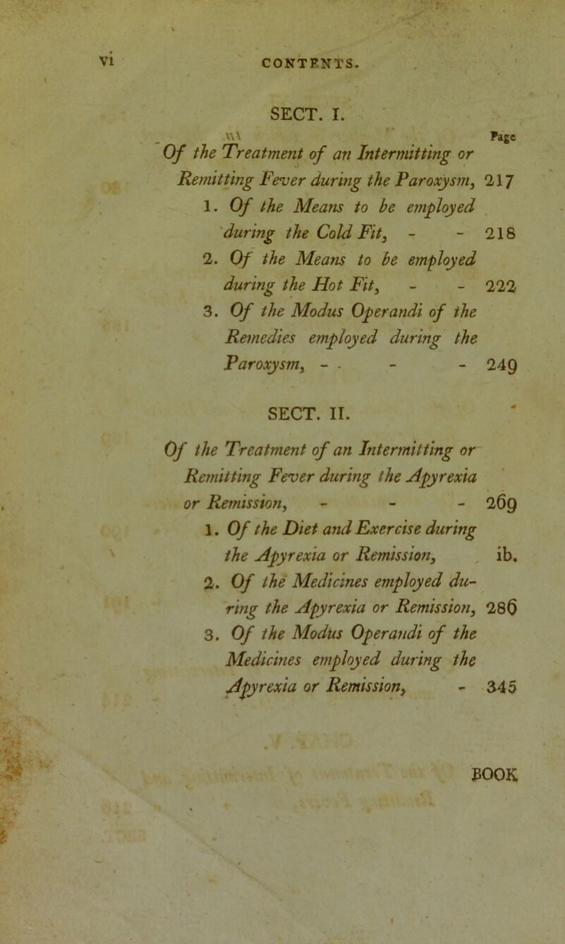 SECT. I. \\ \ Page Of the Treatment of an Intermitting or Remitting Fever during the Paroxysm, 'll] 1. Of the Means to be employed during the Cold Fit, - - 218 2. Of the Means to be employed during the Hot Fit, - - 222 3. Of the Modus Operandi of the Remedies employed during the Paroxysm, - - - - 249 SECT. II. Of the Treatment of an Intermitting or Remitting Fever during the Apyrexia or Remission, - 269 1. Of the Diet and Exercise during the Apyrexia or Remission, ib. 2. Of the Medicines employed du- ring the Apyrexia or Remission, 28$ 3. Of the Modus Operandi of the Medicines employed during the Apyrexia or Remission, - 345 EOOK