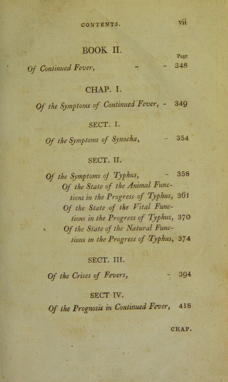 BOOK II. Page Of Continued Fever, “ - 348 CHAP. I. Of the Symptoms of Continued Fever, - 349 SECT. I. Of the Symptoms of Synocha, - 354 SECT. II. Of the Symptoms of Typhus, - 358 Of the State of the Animal Func- tions in the Progress of Typhus, 3 6l Of the State of the Vital Func- tions in the Progress of Typhus, 370 Of the State of the Natural Func- tions in the Progress of Typhus, 374r SECT. III. Of the Crises of Fevers, - 394 SECT IV. Of the Prognosis in Continued Fever, 418