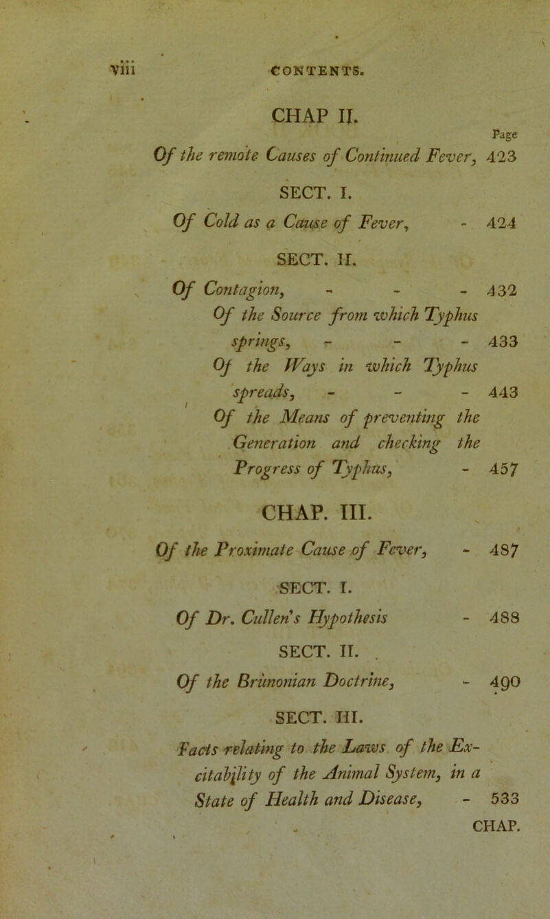 CHAP II. Of the remote- Causes of Continued Fever, SECT. I. Of Cold as a Cause of Fever, SECT. ir. Of Contagio?i, - Of the Source from which Typhus springs, r- Oj the Ways in which Typhus spreads, - Of the Means of preventing the Generation and checking the Progress of Typhus, CHAP. III. Of the Proximate Cause of Fever, SECT. I. Of Dr. Cullens Hypothesis SECT. II. . Of the Brunonian Doctrine, SECT. III. Facts relating to the Laws of the Ex- citability of the Animal System, in a State of Health and Disease, Page 423 424 432 433 443 457 4S7 488 49O 533