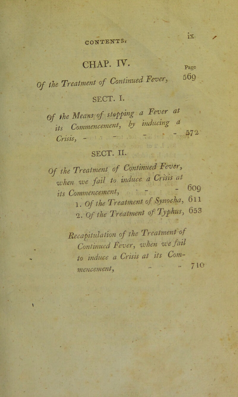 CHAP. IV- Pa5e the Treatment of Continued Fever, 5®9 ' SECT. I. Of the Means of stopping a Fever at its Commencement, by inducing a . . _ . - 5-72- Crisis, - SECT. II. 9 * X. Of the Treatment of Continued Fever, when we fail to induce a Crisis at its Commencement, ' -  1. Of the Treatment of Synocha, 611 2. 0/ the Treatment of Typhus, 653 Recapitulation of the Treatment of Continued Fever, when we fail to induce a Crisis at its Com- mencement,  ” t ^