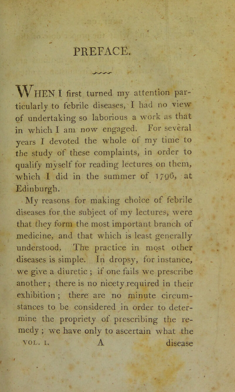 J PREFACE. ' I * I ' WHEN I first turned my attention par- ticularly to febrile diseases, I bad no view of undertaking so laborious a work as that in which I am now engaged. For several years I devoted the whole of my time to the study of these complaints, in order to qualify myself for reading lectures on them, which I did in the summer of 179O, at Edinburgh. My reasons for making choice of febrile diseases for the Subject of my lectures, were that they form the most important branch of medicine, and that which is least generally understood. The practice in most other diseases is simple. In dropsy, for instance, we give a diuretic ; if one fails we prescribe another; there is no nicety required in their exhibition ; there are no minute circum- stances to be considered in order to deter- mine the propriety of prescribing the re- medy ; we have only to ascertain what the vol. i. A disease