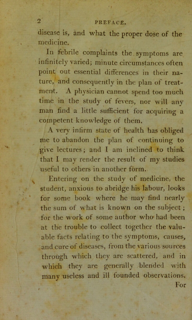 disease is, and what the proper dose of the medicine. In febrile complaints the symptoms are infinitely varied; minute circumstances often point out essential differences in their na- ture,’ and consequently in the plan of treat- ment. A physician cannot spend too much time in the study of fevers, nor will anv man find a little sufficient for acquiring a competent knowledge of them. A very infirm state of health has obliged me to abandon the plan of continuing to give lectures; and I am inclined to think that 1 may render the result of my studies useful to others in another form. Entering on the study of medicine, the student, anxious to abridge his labour, looks for some book where he may find nearly the sum of what is known on the subject ; for the work of some author who had been at the trouble to collect together the valu- able facts relating to the symptoms, causes, and cure of diseases, from the various sources through which they arc scattered, and in which they are generally blended with many useless and ill founded observations. For
