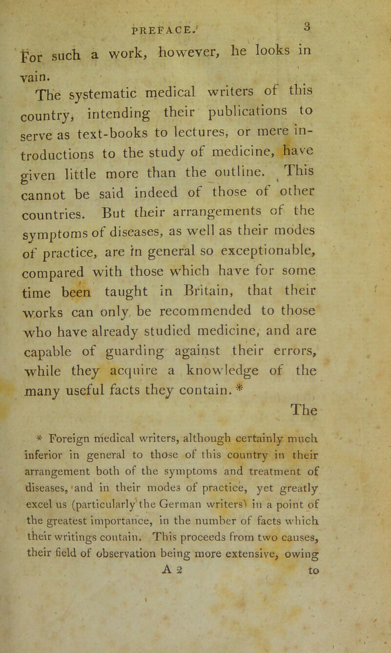 * , .,i i* / For such a work, however, he looks in * vain. The systematic medical writers of this country, intending their publications to serve as text-books to lectures, or mere in- troductions to the study of medicine, have given little more than the outline. This cannot be said indeed of those of other countries. But their arrangements of the symptoms of diseases, as well as their modes of practice, are in general so exceptionable, compared with those which have for some time been taught in Britain, that their works can only be recommended to those who have already studied medicine, and are capable of guarding against their errors, while they acquire a knowledge of the many useful facts they contain. * The * Foreign medical writers, although certainly much inferior in general to those of this country in their arrangement both of the symptoms and treatment of diseases,'and in their modes of practice, yet greatly excel us (particularly1 the German writers’* in a point of the greatest importance, in the number of facts which their writings contain. This proceeds from two causes, their field of observation being more extensive, owing A -2 to
