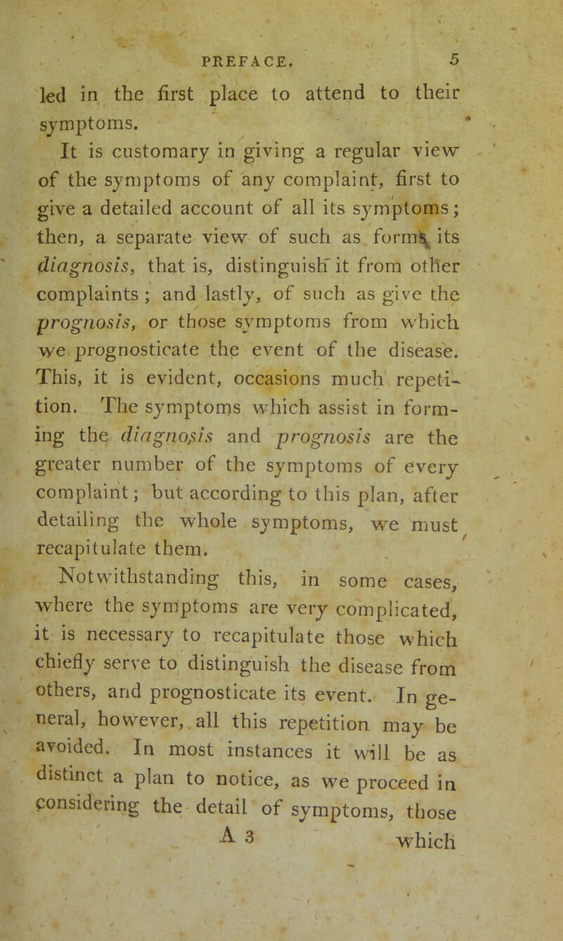 led in the first place to attend to their symptoms. It is customary in giving a regular view of the symptoms of any complaint, first to give a detailed account of all its symptoms; then, a separate view of such as forms its diagnosis, that is, distinguish' it from other complaints ; and lastly, of such as give the prognosis, or those symptoms from which vye prognosticate the event of the disease. This, it is evident, occasions much repeti- tion. The symptoms which assist in form- ing the diagnosis and prognosis are the greater number of the symptoms of every complaint; but according to this plan, after detailing the whole symptoms, we must recapitulate them. Notwithstanding this, in some cases, where the symptoms are very complicated, it is necessary to recapitulate those which chiefly serve to distinguish the disease from others, and prognosticate its event. In ge- neral, however, all this repetition may be avoided. In most instances it will be as distinct a plan to notice, as we proceed in considering the detail of symptoms, those A 3 which ► t
