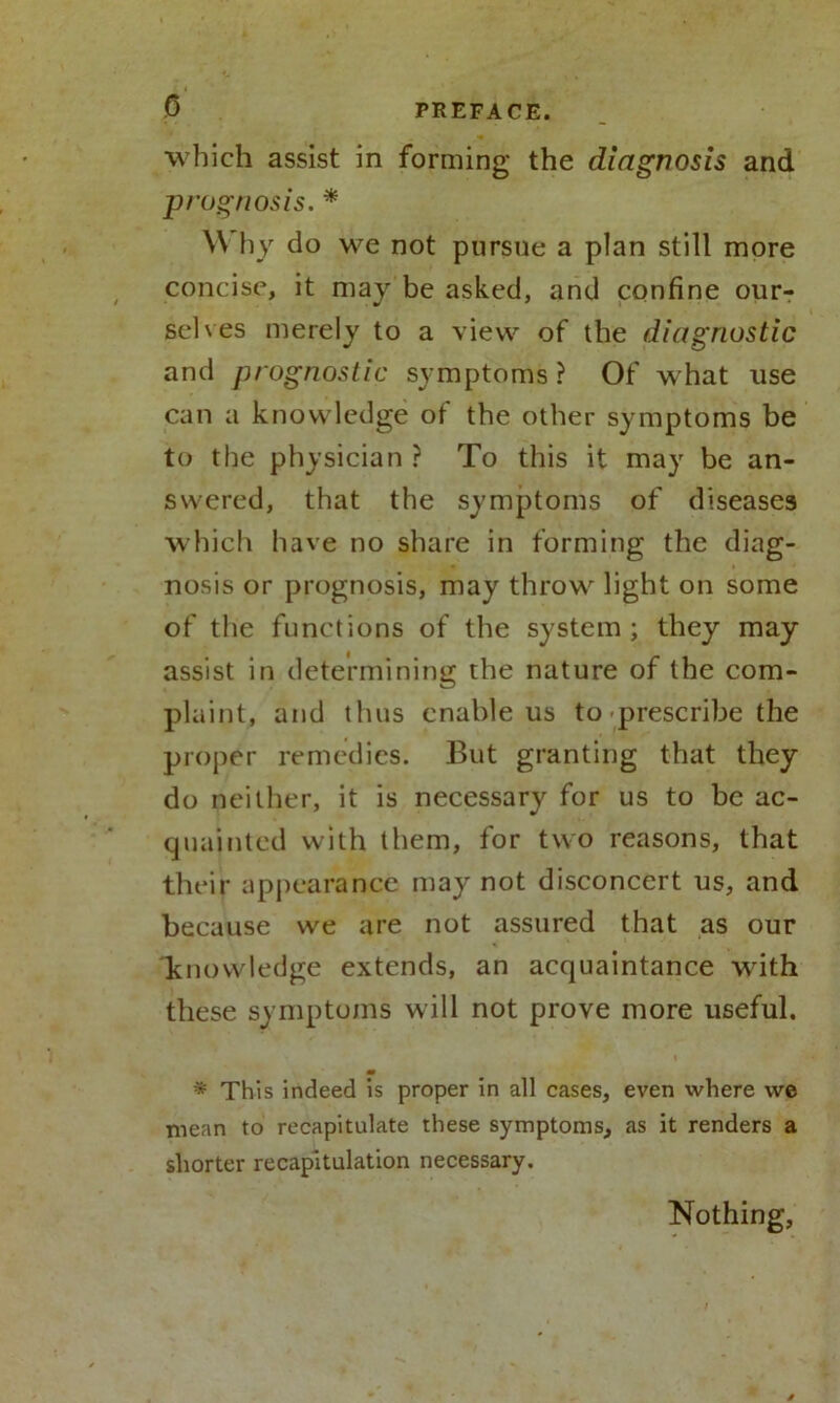 0 which assist in forming the diagnosis and prognosis. * YV hy do we not pursue a plan still more concise, it may be asked, and confine our- selves merely to a view of the diagnostic and prognostic symptoms ? Of what use can a knowledge of the other symptoms be to the physician ? To this it may be an- swered, that the symptoms of diseases which have no share in forming the diag- nosis or prognosis, may throw light on some of the functions of the system; they may assist in determining the nature of the com- plaint, and thus enable us to prescribe the proper remedies. But granting that they do neither, it is necessary for us to be ac- quainted with them, for two reasons, that their appearance may not disconcert us, and because we are not assured that as our knowledge extends, an acquaintance with these symptoms will not prove more useful. m * This indeed is proper in all cases, even where vve mean to recapitulate these symptoms, as it renders a shorter recapitulation necessary. Nothing,