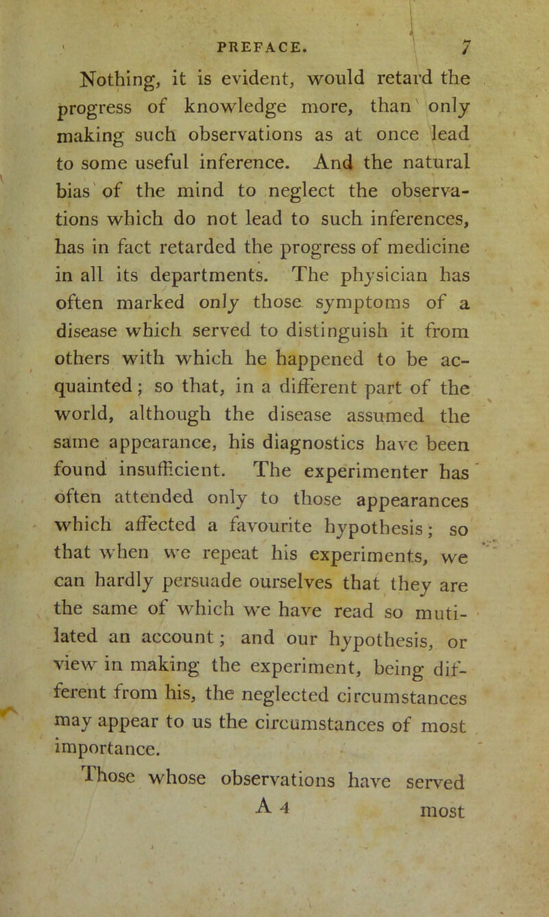 Nothing, it is evident, would retard the progress of knowledge more, than' only making such observations as at once lead to some useful inference. And the natural bias of the mind to neglect the observa- tions which do not lead to such inferences, has in fact retarded the progress of medicine in all its departments. The physician has often marked only those symptoms of a disease which served to distinguish it from others with which he happened to be ac- quainted ; so that, in a different part of the world, although the disease assumed the same appearance, his diagnostics have been found insufficient. The experimenter has often attended only to those appearances which affected a favourite hypothesis; so that when we repeat his experiments, we can hardly persuade ourselves that they are the same of which we have read so muti- lated an account; and our hypothesis, or view in making the experiment, being dif- ferent from his, the neglected circumstances may appear to us the circumstances of most importance. -I hose whose observations have served A 4 most