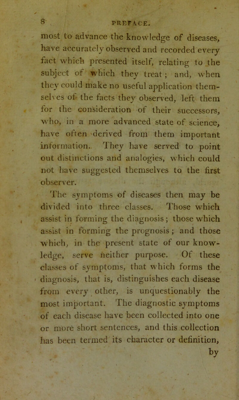 most to advance the knowledge of diseases, have accurately observed and recorded every fact which presented itself, relating to the subject of which they treat ; and, when they could make no useful application them- selves of the facts they observed, left them for the consideration of their successors, who, in a more advanced state of science, have often derived from them important information. They have served to point out distinctions and analogies, which could not have suggested themselves to the first observer. The symptoms of diseases then may be divided into three classes. Those which assist in forming the diagnosis; those which assist in forming the prognosis ; and those which, in the present state of our know- ledge, serve neither purpose. Of these classes of symptoms, that which forms the ■ diagnosis, that is, distinguishes each disease from every other, is unquestionably the most important. The diagnostic symptoms of each disease have been collected into one or more short sentences, and this collection has been termed its character or delinition, by