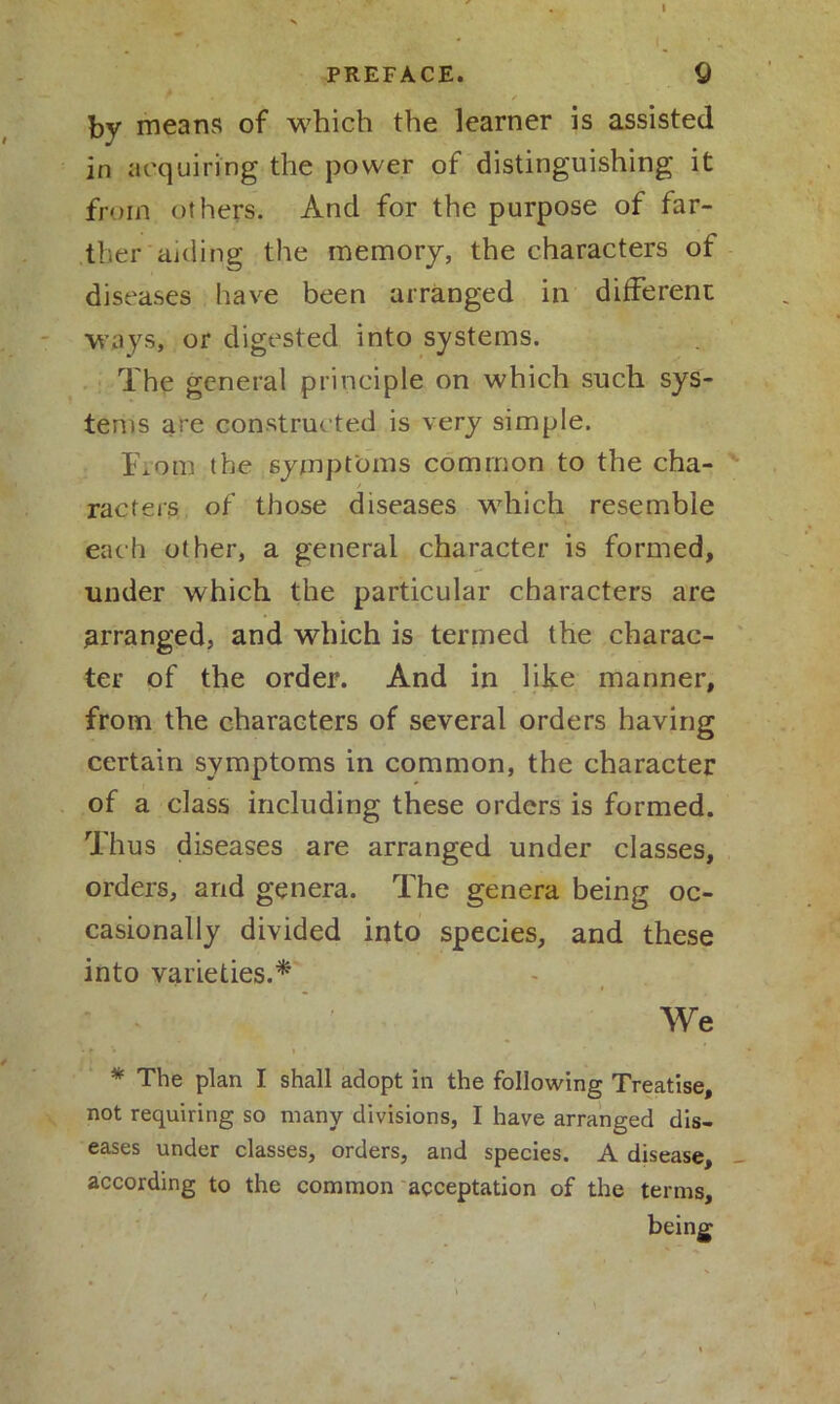 PREFACE. by means of which the learner is assisted in acquiring the power of distinguishing it from others. And for the purpose of far- ther aiding the memory, the characters of diseases have been arranged in different ways, or digested into systems. The general principle on which such sys- tems are constructed is very simple. From the symptoms common to the cha- racters of those diseases which resemble each other, a general character is formed, under which the particular characters are arranged, and which is termed the charac- ter of the order. And in like manner, from the characters of several orders having certain symptoms in common, the character of a class including these orders is formed. Thus diseases are arranged under classes, orders, and genera. The genera being oc- casionally divided into species, and these into varieties.* We * The plan I shall adopt in the following Treatise, not requiring so many divisions, I have arranged dis- eases under classes, orders, and species. A disease, - according to the common acceptation of the terms.