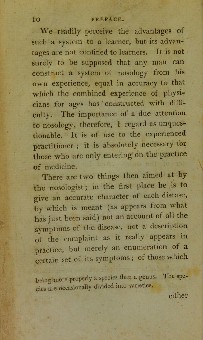 We readily perceive the advantages of such a system to a learner, hut its advan- tages are not confined to learners. It is not surely to be supposed that any man can construct a system of nosology from his own experience, equal in accuracy to that which the combined experience of physi- cians for ages has constructed with diffi- culty. The importance of a due attention to nosology, therefore, I regard as unques- tionable. It is of use to the experienced practitioner ; it is absolutely necessary for those who are only entering on the practice of medicine. There are two things then aimed at by the nosologist; in the first place he is to give an accurate character of each disease, by which is meant (as appears from what has just been said) not an account of all the symptoms of the disease, not a desciiption of the complaint as it really appears in practice, but merely an enumeration of a certain set of its symptoms; of those which • being more properly a species than a genus. The spe- cies are occasionally divided into varieties. either
