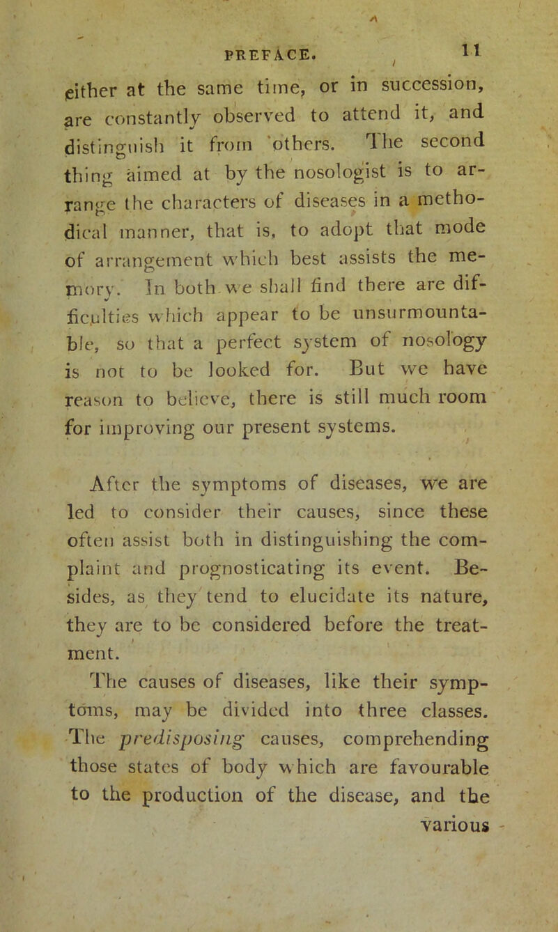 jeither at the same time, or in succession, are constantly observed to attend it, and distinguish it from others. lhe second thing aimed at by the nosologist is to ar- range the characters of diseases in a metho- dical manner, that is, to adopt that mode of arrangement which best assists the me- mory. In both we shall find there are dif- fic.ulties which appear to be unsurmounta- ble, so that a perfect system of nosology is not to be looked for. But vve have reason to believe, there is still much room for improving our present systems. After the symptoms of diseases, we are led to consider their causes, since these often assist both in distinguishing the com- plaint and prognosticating its event. Be- sides, as they tend to elucidate its nature, they are to be considered before the treat- ment. The causes of diseases, like their symp- toms, may be divided into three classes. The predisposing' causes, comprehending those states of body w hich are favourable to the production of the disease, and the various