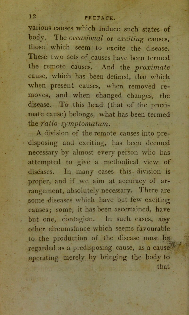 various causes which induce such states of body. The occasional or exciting causes, those which seem to excite the disease. rI hese two sets of causes have been termed the remote causes. And the proximate cause, which has been defined, that which when present causes, when removed re- moves, and when changed changes, the disease. To this head (that of the proxi- mate cause) belongs, what has been termed the ratio symptomatum. A division of the remote causes into pre- disposing and exciting, has been deemed necessary by almost every person who has attempted to give a methodical view of diseases. In many cases this division is proper, and if we aim at accuracy of ar- rangement, absolutely necessary. There are some diseases which have but few exciting causes; some, it has been ascertained, have but one, contagion. In such cases, any other circumstance which seems favourable to the production of the disease must be regarded as a predisposing cause, as a caused operating rqerely by bringing the body to that