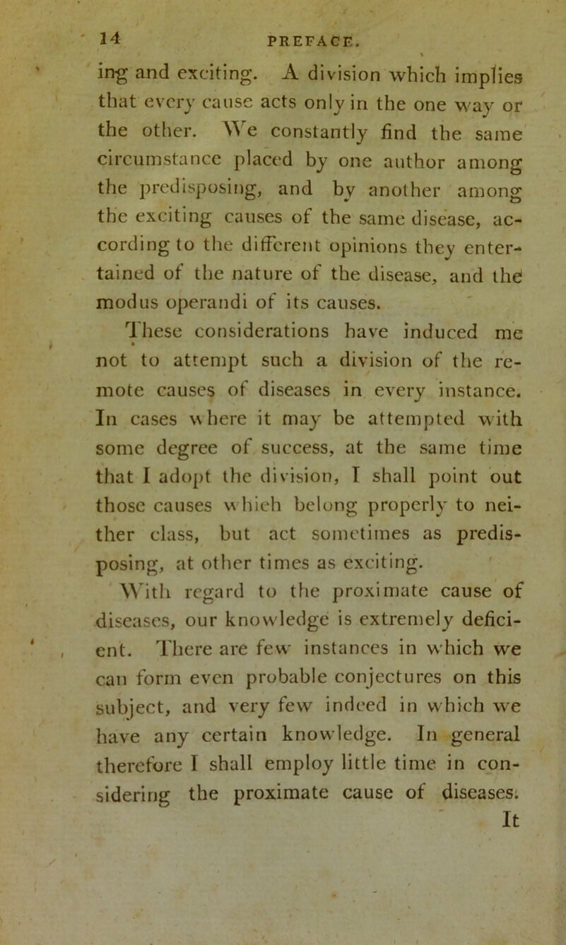 ing and exciting. A division which implies that every cause acts only in the one way or the other. We constantly find the same circumstance placed by one author among the predisposing, and by another among the exciting causes of the same disease, ac- cording to the different opinions they enter- tained of the nature of the disease, and the modus operandi of its causes. These considerations have induced me not to attempt such a division of the re- mote causes of diseases in every instance. In cases where it may be attempted with some degree of success, at the same time that I adopt the division, I shall point out those causes v\ liieh belong properly to nei- ther class, but act sometimes as predis- posing, at other times as exciting. With regard to the proximate cause of diseases, our knowledge is extremely defici- ent. There are few instances in which we can form even probable conjectures on this subject, and very few indeed in which we have any certain knowledge. In general therefore 1 shall employ little time in con- sidering the proximate cause of diseases. It