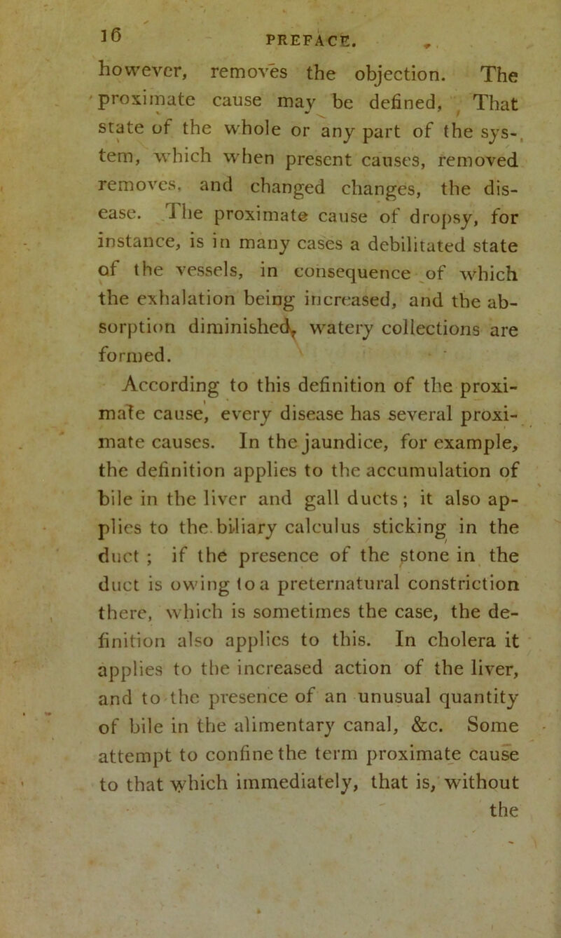 ] 6 however, removes the objection. The proximate cause may be defined, That state of the whole or any part of the sys- tem, which when present causes, removed, removes, and changed changes, the dis- ease. i he proximate cause of dropsy, for instance, is in many cases a debilitated state of the vessels, in consequence of which the exhalation being increased, and the ab- sorption diminished, watery collections are formed. According to this definition of the proxi- mate cause, every disease has several proxi- mate causes. In the jaundice, for example, the definition applies to the accumulation of bile in the liver and gall ducts; it also ap- duct ; if the presence of the stone in the duct is owing to a preternatural constriction there, which is sometimes the case, the de- finition also applies to this. In cholera it applies to the increased action of the liver, and to the presence of an unusual quantity of bile in the alimentary canal, &c. Some attempt to confine the term proximate cause to that which immediately, that is, without the