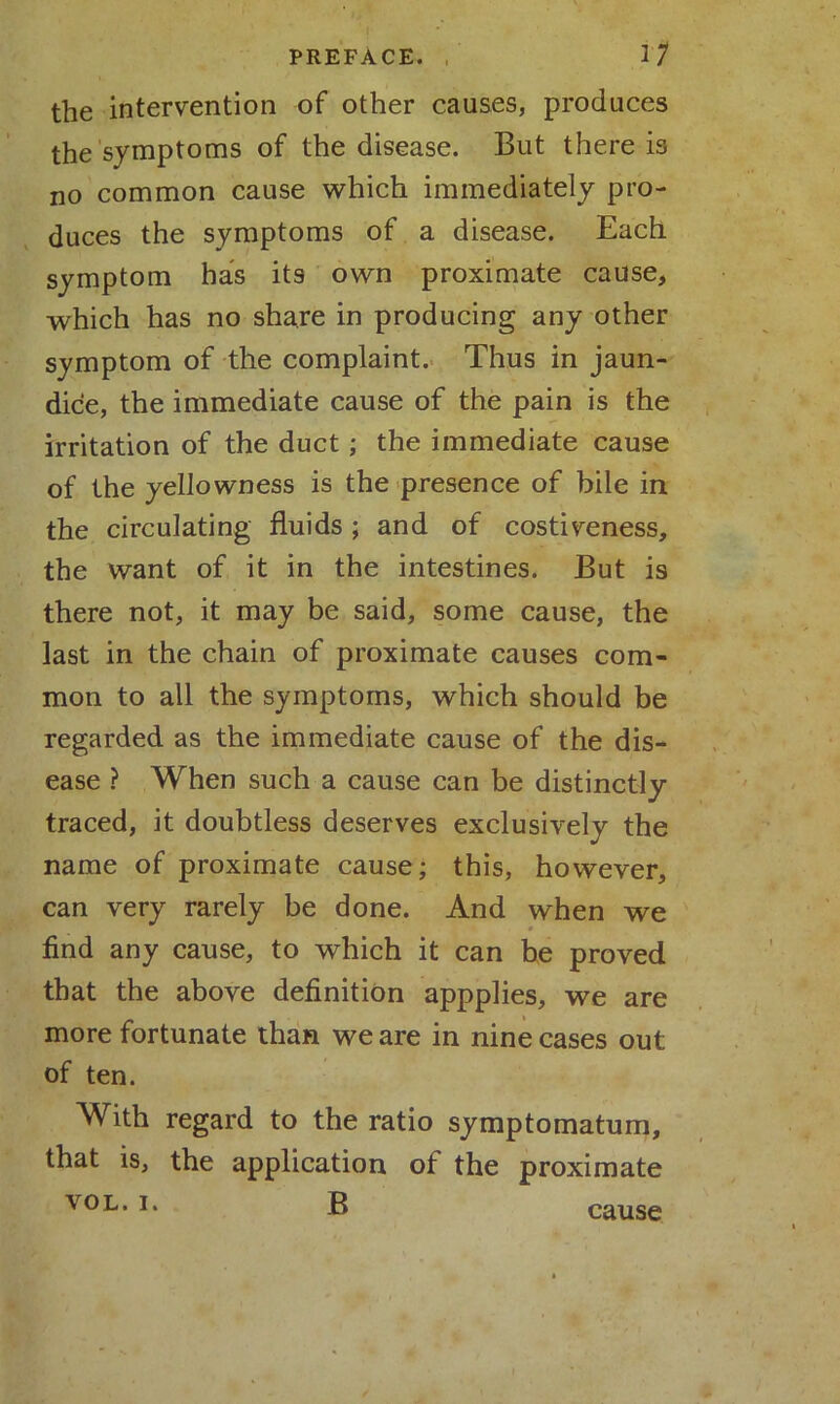 the intervention of other causes, produces the symptoms of the disease. But there is no common cause which immediately pro- duces the symptoms of a disease. Each symptom has its own proximate cause, which has no share in producing any other symptom of the complaint. Thus in jaun- dice, the immediate cause of the pain is the irritation of the duct; the immediate cause of the yellowness is the presence of bile in the circulating fluids ; and of costiveness, the want of it in the intestines. But is there not, it may be said, some cause, the last in the chain of proximate causes com- mon to all the symptoms, which should be regarded as the immediate cause of the dis- ease ? When such a cause can be distinctly traced, it doubtless deserves exclusively the name of proximate cause; this, however, can very rarely be done. And when we find any cause, to which it can be proved that the above definition appplies, we are more fortunate than we are in nine cases out of ten. With regard to the ratio symptomatum, that is, the application of the proximate VOL. i. B cause