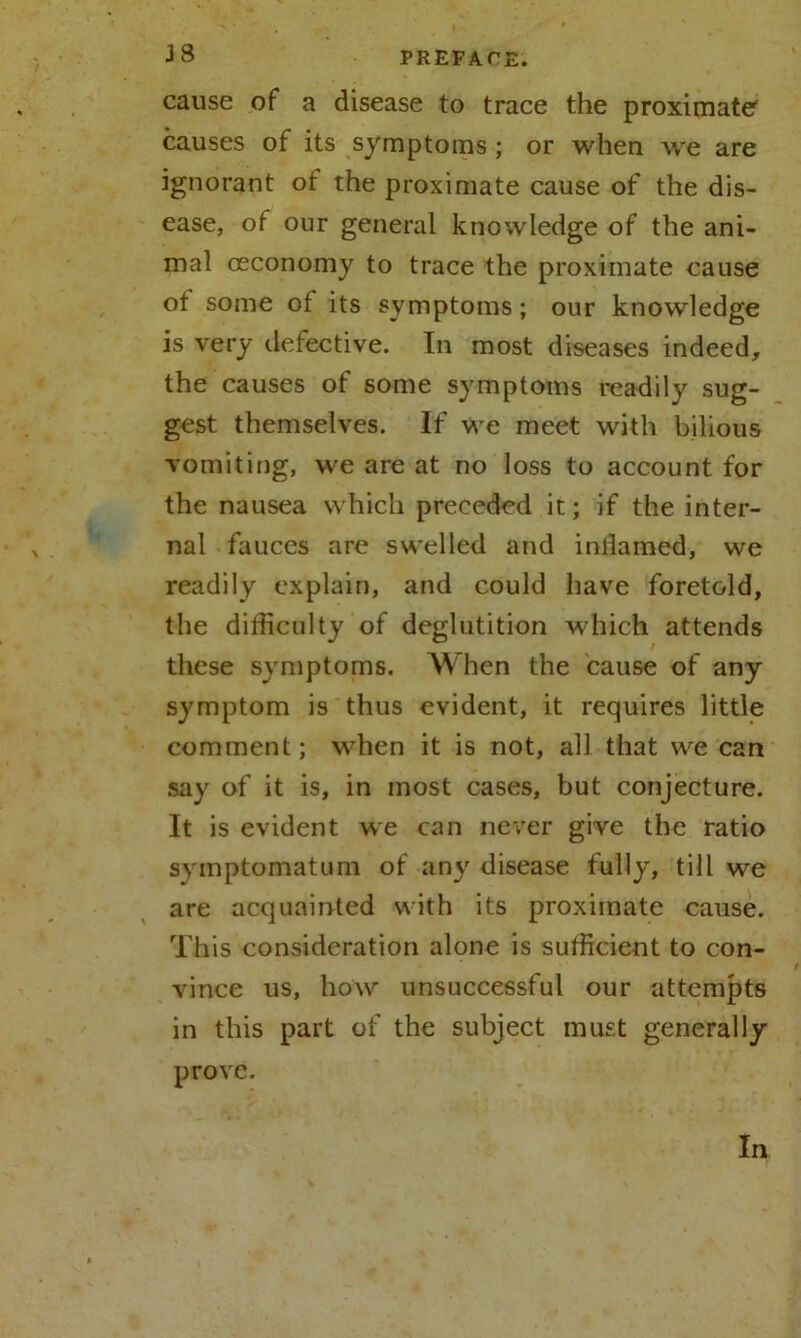 cause of a disease to trace the proximate causes of its symptoms ; or when we are ignorant ot the proximate cause of the dis- ease, of our general knowledge of the ani- mal oeconomy to trace the proximate cause of some of its symptoms; our knowledge is very defective. In most diseases indeed, the causes of some symptoms readily sug- gest themselves. If We meet with bilious vomiting, we are at no loss to account for the nausea which preceded it; if the inter- nal fauces are swelled and inllamed, we readily explain, and could have foretold, the difficulty of deglutition which attends these symptoms. When the cause of any symptom is thus evident, it requires little comment; when it is not, all that we can say of it is, in most cases, but conjecture. It is evident we can never give the ratio symptom atom of any disease fully, till we are acquainted with its proximate cause. This consideration alone is sufficient to con- vince us, how unsuccessful our attempts in this part of the subject must generally prove. In