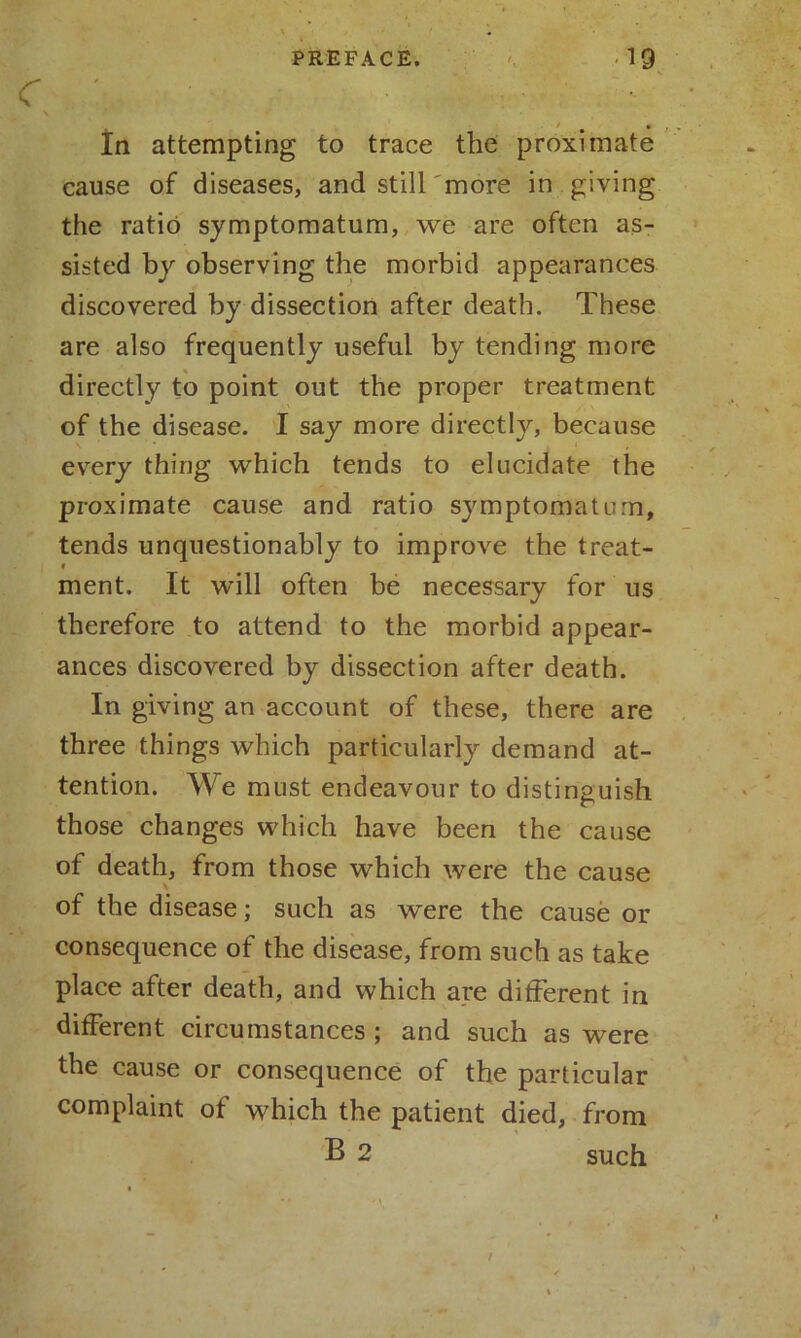 * In attempting to trace the proximate cause of diseases, and still'more in giving the ratio symptomatum, we are often as- sisted by observing the morbid appearances discovered by dissection after death. These are also frequently useful by tending more directly to point out the proper treatment of the disease. I say more directly, because every thing which tends to elucidate the proximate cause and ratio symptomatum, tends unquestionably to improve the treat- i ment. It will often be necessary for us therefore to attend to the morbid appear- ances discovered by dissection after death. In giving an account of these, there are three things which particularly demand at- tention. We must endeavour to distinguish those changes which have been the cause of death, from those which were the cause \ of the disease; such as were the cause or consequence of the disease, from such as take place after death, and which are different in different circumstances; and such as were the cause or consequence of the particular complaint of which the patient died, from B 2 such