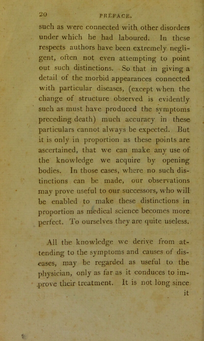 such as were connected with other disorders under which he had laboured. In these respects authors have been extremely negli- gent, often not even attempting to point out such distinctions. So that in giving a detail of the morbid appearances connected with particular diseases, (except when the change of structure observed is evidently such as must have produced the symptoms preceding death) much accuracy in these particulars cannot always be expected. But it is only in proportion as these points are ascertained, that we can make any use of the knowledge we acquire by opening bodies. In those cases, where no such dis- tinctions can be made, our observations may prove useful to our successors, who will be enabled to make these distinctions in proportion as medical science becomes more perfect. To ourselves they are quite useless. All the knowledge we derive from at- tending to the symptoms and causes of dis- eases, may be regarded as useful to the physician, only as far as it conduces to im- prove their treatment. It is not long since it