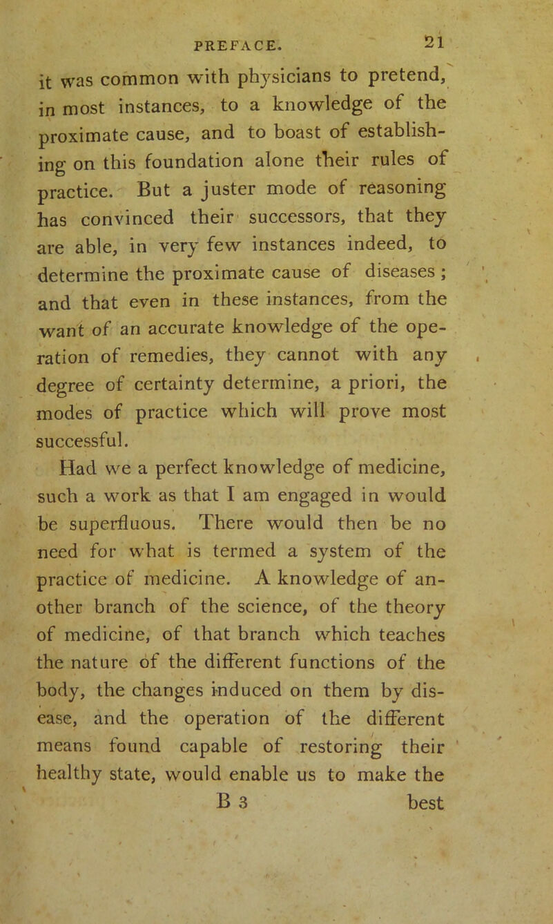 it was common with physicians to pretend, in most instances, to a knowledge of the proximate cause, and to boast of establish- ing on this foundation alone their rules of practice. But a juster mode of reasoning has convinced their successors, that they are able, in very few instances indeed, to determine the proximate cause of diseases ; and that even in these instances, from the want of an accurate knowledge of the ope- ration of remedies, they cannot with any degree of certainty determine, a priori, the modes of practice which will prove most successful. Had we a perfect knowledge of medicine, such a work as that I am engaged in would be superfluous. There would then be no need for what is termed a system of the practice of medicine. A knowledge of an- other branch of the science, of the theory of medicine, of that branch which teaches the nature of the different functions of the body, the changes induced on them by dis- ease, and the operation of the different means found capable of restoring their healthy state, would enable us to make the B 3 best
