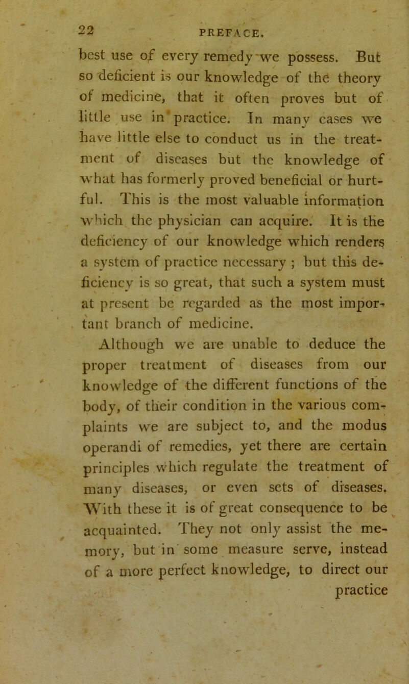 best use of every remedy we possess. But so deficient is our knowledge of the theory ot medicine, that it often proves but of little use in practice. In many cases we have little else to conduct us in the treat- ment of diseases but the knowledge of what has formerly proved beneficial or hurt- ful. This is the most valuable information which the physician can acquire. It is the deficiency of our knowledge which renders a system of practice necessary ; but this de- ficiency is so great, that such a system must at present be regarded as the most impor- tant branch of medicine. Although we are unable to deduce the proper treatment of diseases from our knowledge of the different functions of the body, of their condition in the various com- plaints we are subject to, and the modus operandi of remedies, yet there are certain principles which regulate the treatment of many diseases, or even sets of diseases. With these it is of great consequence to be acquainted. They not only assist the me- mory, but in some measure serve, instead of a more perfect knowledge, to direct our practice