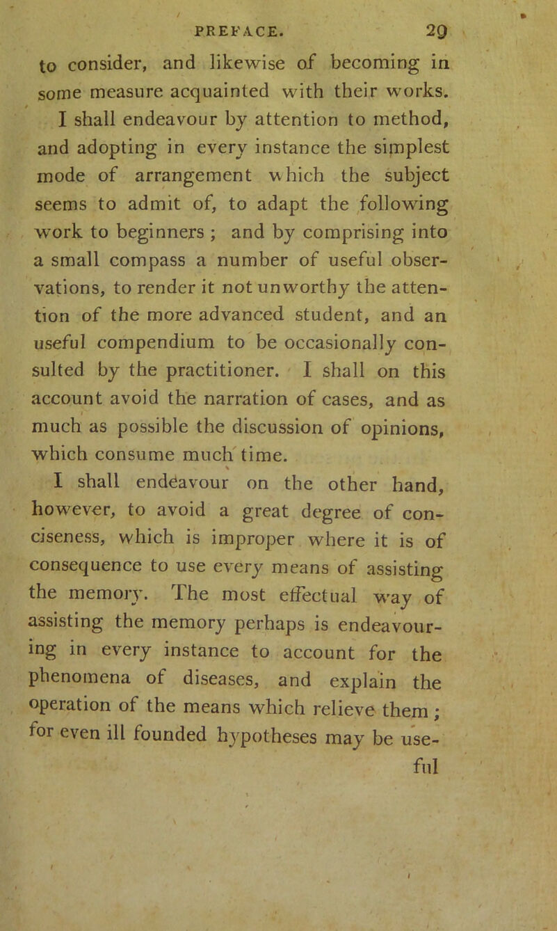 PREFACE. 2Q to consider, and likewise of becoming in some measure acquainted with their works. I shall endeavour by attention to method, and adopting in every instance the simplest mode of arrangement which the subject seems to admit of, to adapt the following work to beginners ; and by comprising into a small compass a number of useful obser- vations, to render it not unworthy the atten- tion of the more advanced student, and an useful compendium to be occasionally con- sulted by the practitioner. I shall on this account avoid the narration of cases, and as 1' much as possible the discussion of opinions, which consume much time. I shall endeavour on the other hand, however, to avoid a great degree of con- ciseness, which is improper where it is of consequence to use every means of assisting the memory. The most etfectual way of assisting the memory perhaps is endeavour- ing in every instance to account for the phenomena of diseases, and explain the operation of the means which relieve them; for even ill founded hypotheses may be use- ful 1