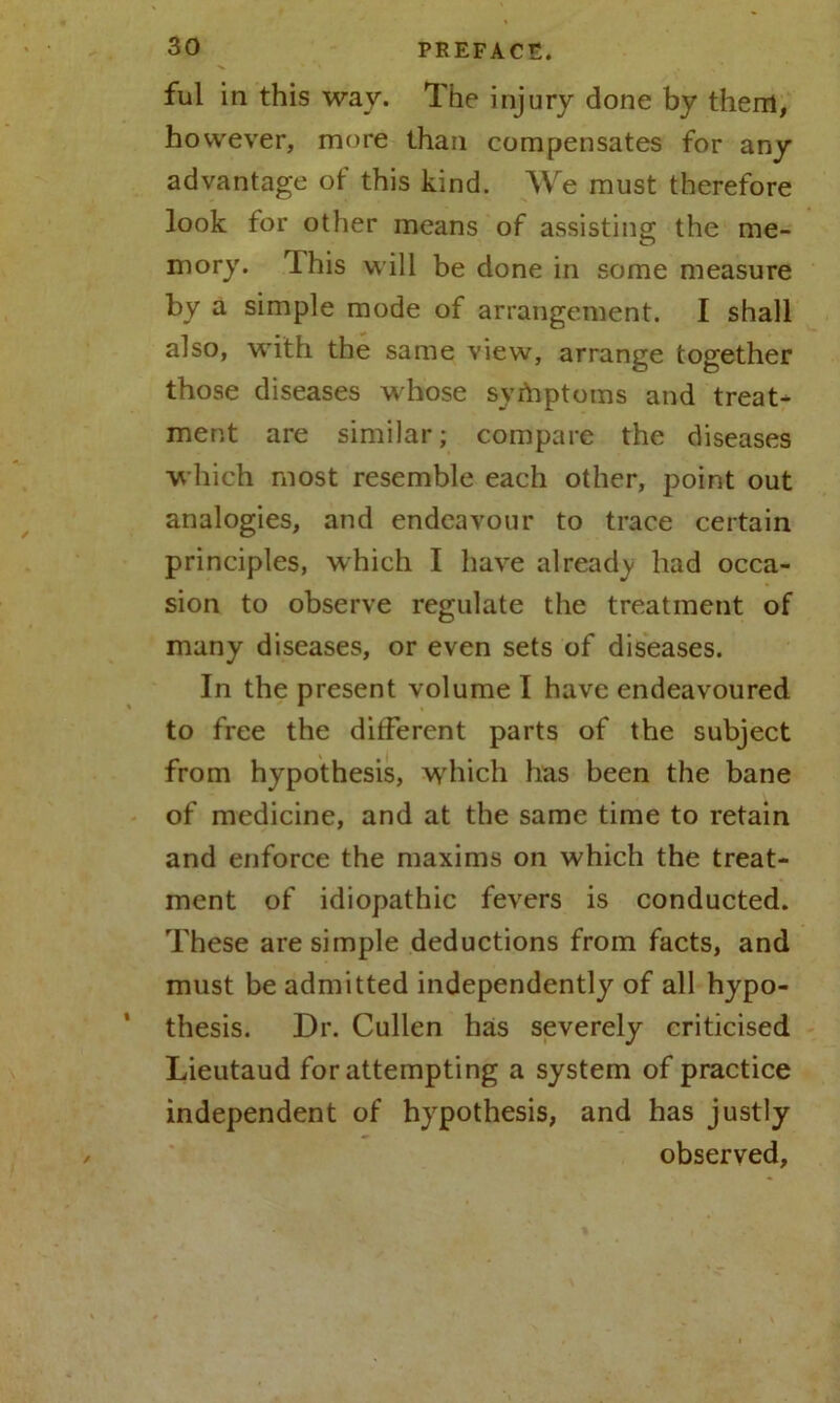 ful in this way. The injury done by them, however, more than compensates for any advantage of this kind. We must therefore look for other means of assisting the me- mory. This will be done in some measure by a simple mode of arrangement. I shall also, with the same view, arrange together those diseases whose symptoms and treat- ment are similar; compare the diseases which most resemble each other, point out analogies, and endeavour to trace certain principles, which I have already had occa- sion to observe regulate the treatment of many diseases, or even sets of diseases. In the present volume I have endeavoured to free the different parts of the subject from hypothesis, which has been the bane of medicine, and at the same time to retain and enforce the maxims on which the treat- ment of idiopathic fevers is conducted. These are simple deductions from facts, and must be admitted independently of all hypo- thesis. Dr. Cullen has severely criticised Lieutaud for attempting a system of practice independent of hypothesis, and has justly observed.