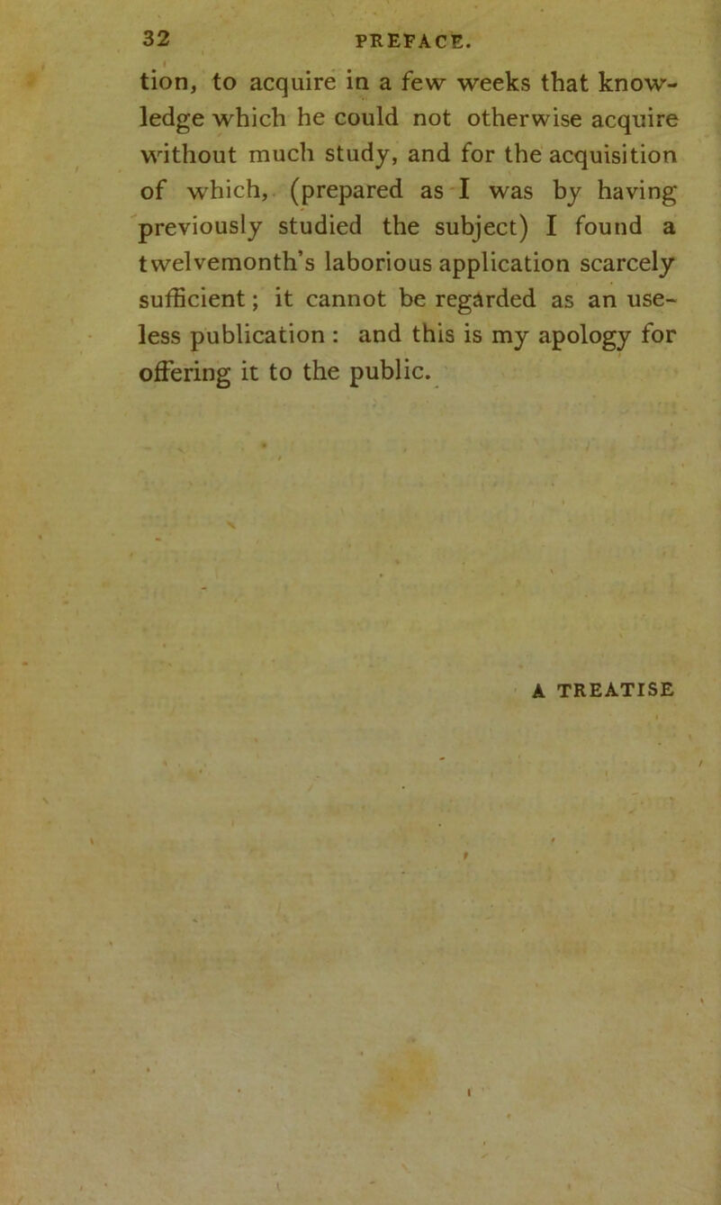 I tion, to acquire in a few weeks that know- ledge which he could not otherwise acquire without much study, and for the acquisition of which, (prepared as I was by having previously studied the subject) I found a twelvemonth’s laborious application scarcely sufficient; it cannot be regarded as an use- less publication : and this is my apology for offering it to the public. A TREATISE I