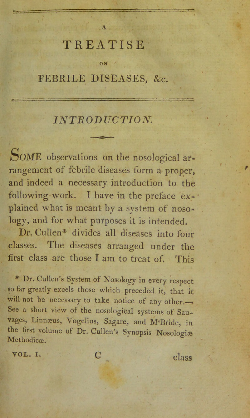 TREATISE ON FEBRILE DISEASES, &c. INTRODUCTION; 'ME observations on the nosological ar- rangement of febrile diseases form a proper, and indeed a necessary introduction to the following work. I have in the preface ex- plained what is meant by a system of noso- logy, and for what purposes it is intended. Dr. Cullen* divides all diseases into four classes. The diseases arranged under the first class are those I am to treat of. This * Dr. Cullen’s System of Nosology in every respect so far greatly excels those which preceded it, that it will not be necessary to take notice of any other. See a short view of the nosological systems of Sau- vages, Linnaeus, Vogelius, Sagare, and M£Bride, in the first volume of Dr. Cullen’s Synopsis Nosolo°-iaj Methodicae. VOL. I, C class