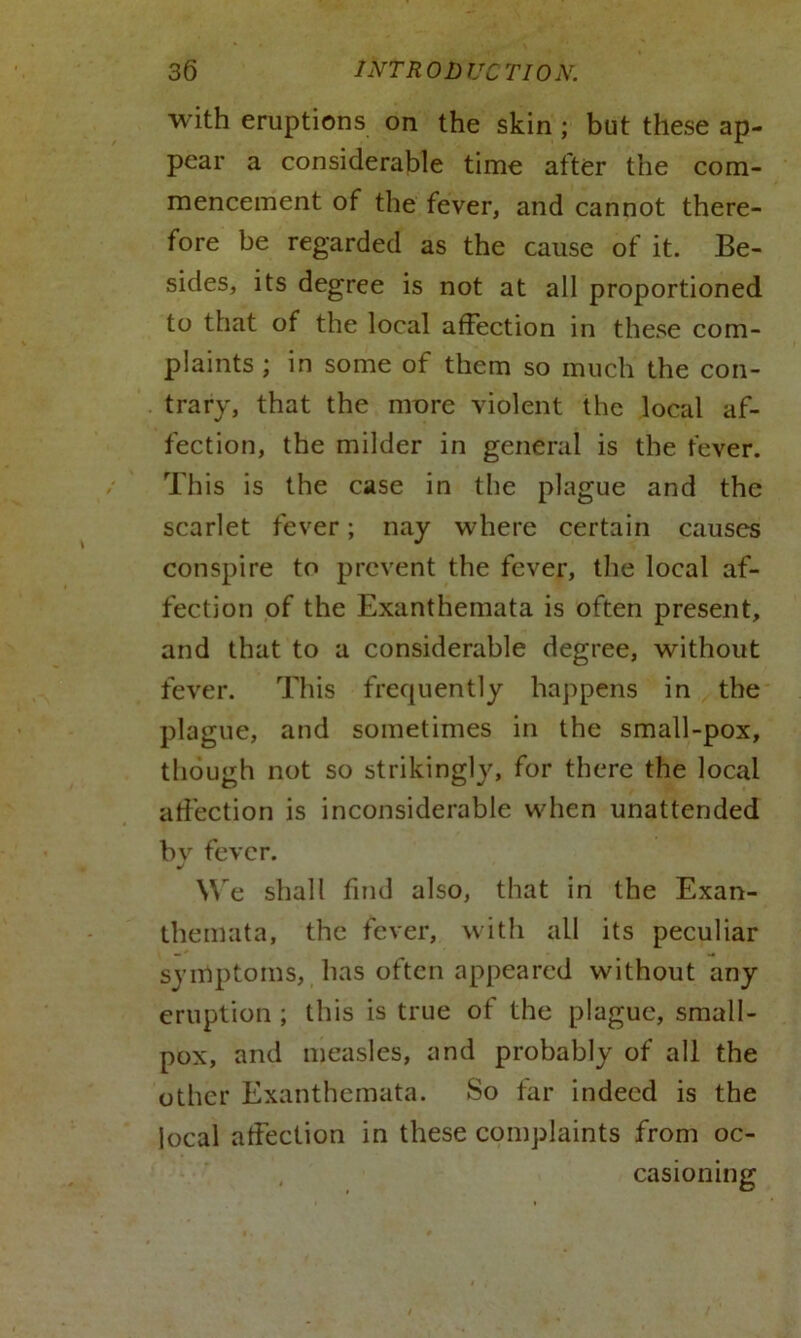 with eruptions on the skin ; but these ap- pear a considerable time after the com- mencement of the fever, and cannot there- fore be regarded as the cause of it. Be- sides, its degree is not at all proportioned to that of the local affection in these com- plaints ; in some of them so much the con- trary, that the mure violent the local af- fection, the milder in general is the fever. This is the case in the plague and the scarlet fever; nay where certain causes conspire to prevent the fever, the local af- fection of the Exanthemata is often present, and that to a considerable degree, without fever. This frequently happens in the plague, and sometimes in the small-pox, though not so strikingly, for there the local affection is inconsiderable when unattended bv fever. J We shall find also, that in the Exan- themata, the fever, with all its peculiar symptoms, has often appeared without any eruption ; this is true of the plague, small- pox, and measles, and probably of all the other Exanthemata. So far indeed is the local affection in these complaints from oc- casioning