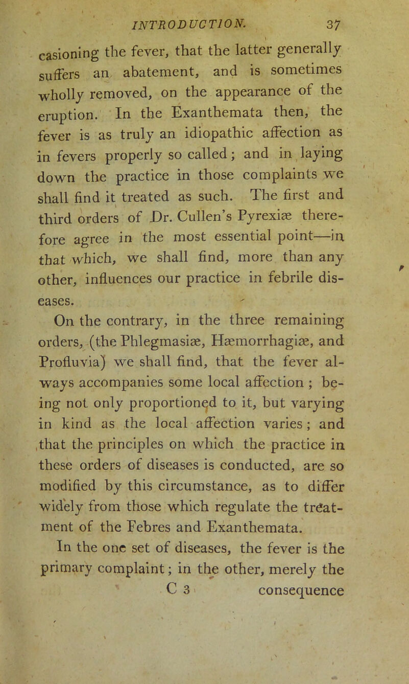 casioning the fever, that the latter generally suffers an abatement, and is sometimes wholly removed, on the appearance of the eruption. In the Exanthemata then, the fever is as truly an idiopathic affection as in fevers properly so called; and in laying down the practice in those complaints we shall find it treated as such. The first and third orders of JDr. Cullen’s Pyrexiae there- fore agree in the most essential point—in that which, we shall find, more than any other, influences our practice in febrile dis- eases. On the contrary, in the three remaining orders, (the Phlegmasiae, Haemorrhagiae, and Profluvia) we shall find, that the fever al- ways accompanies some local affection ; be- ing not only proportioned to it, but varying in kind as the local affection varies; and that the principles on which the practice in these orders of diseases is conducted, are so modified by this circumstance, as to differ widely from those which regulate the treat- ment of the Pebres and Exanthemata. In the one set of diseases, the fever is the primary complaint; in the other, merely the C 3 consequence