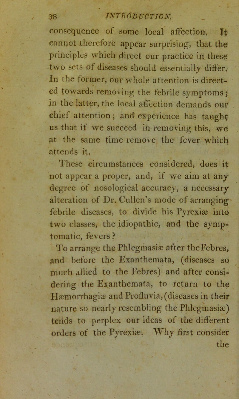consequence of some local affection. It cannot therefore appear surprising, that the principles which direct our practice in these two sets of diseases should essentially differ. In the former, our whole attention is direct- ed towards removing the febrile symptoms; in the latter, the local affection demands our chief attention ; and experience has taught us that if we succeed in removing this, we at the same time remove the fever which attends it. These circumstances considered, does it not appear a proper, and, if we aim at any degree of nosological accuracy, a necessary alteration of Dr. Cullen’s mode of arranging febrile diseases, to divide his Pyrexia: into two classes, the idiopathic, and the symp- tomatic, fevers ? To arrange the Phlegmasia after theFebres, and before the Exanthemata, (diseases so much allied to the Febres) and after consi- dering the Exanthemata, to return to the Haemorrhagise and Profluvia,(diseases in their nature so nearly resembling the Phlegmasias) tends to perplex our ideas of the different orders of the Pyrexice. Why first consider the