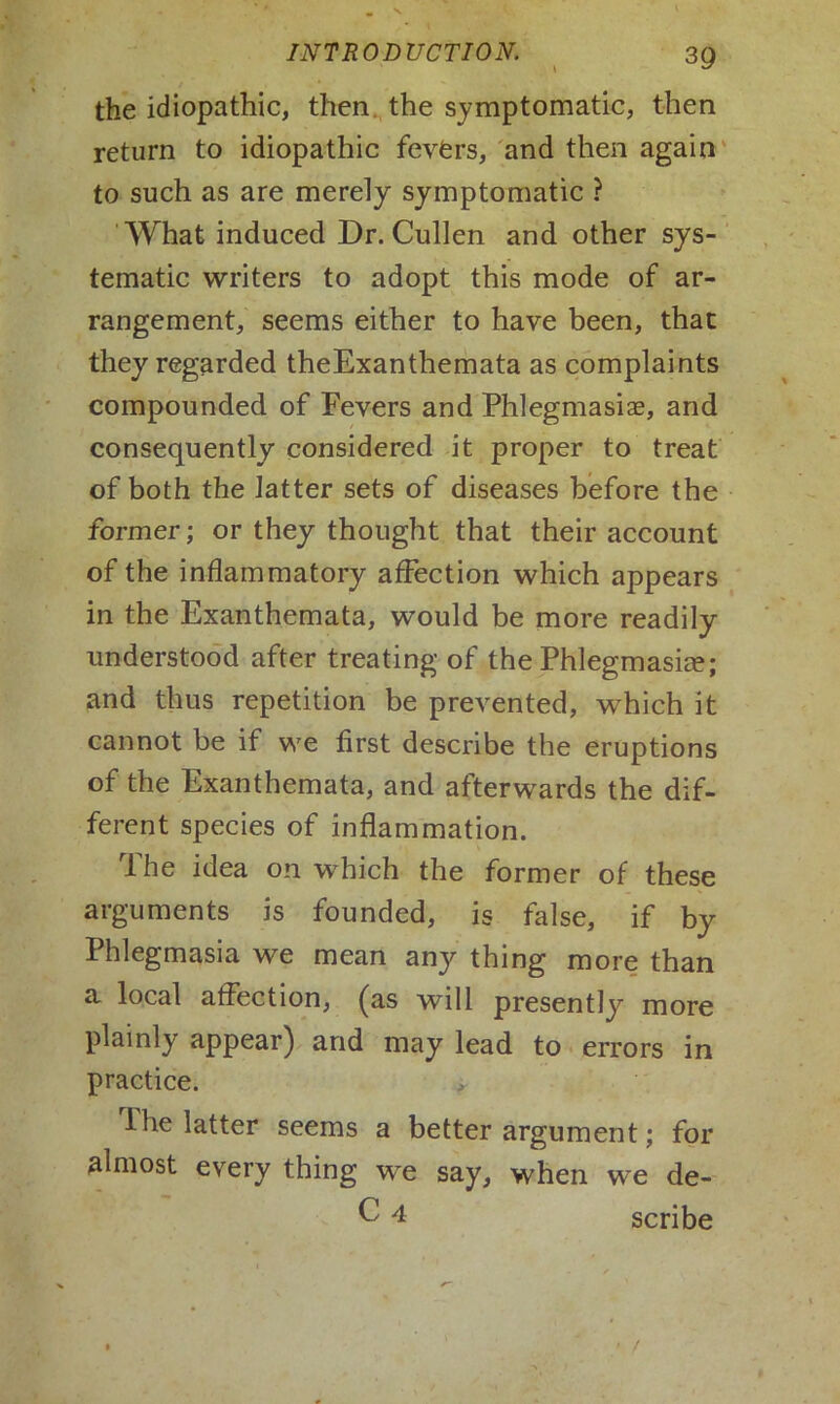 the idiopathic, then the symptomatic, then return to idiopathic fevers, and then again to such as are merely symptomatic ? What induced Dr. Cullen and other sys- tematic writers to adopt this mode of ar- rangement, seems either to have been, that they regarded theExanthemata as complaints compounded of Fevers and Phlegmasia, and consequently considered it proper to treat of both the latter sets of diseases before the former; or they thought that their account of the inflammatory affection which appears in the Exanthemata, would be more readily understood after treating of the Phlegmasia; and thus repetition be prevented, wTich it cannot be if we first describe the eruptions of the Exanthemata, and afterwards the dif- ferent species of inflammation. The idea on which the former of these arguments is founded, is false, if by Phlegmasia we mean any thing more than a, local affection, (as will presently more plainly appear) and may lead to errors in practice. I he latter seems a better argument; for almost every thing we say, when we de- C 4 scribe