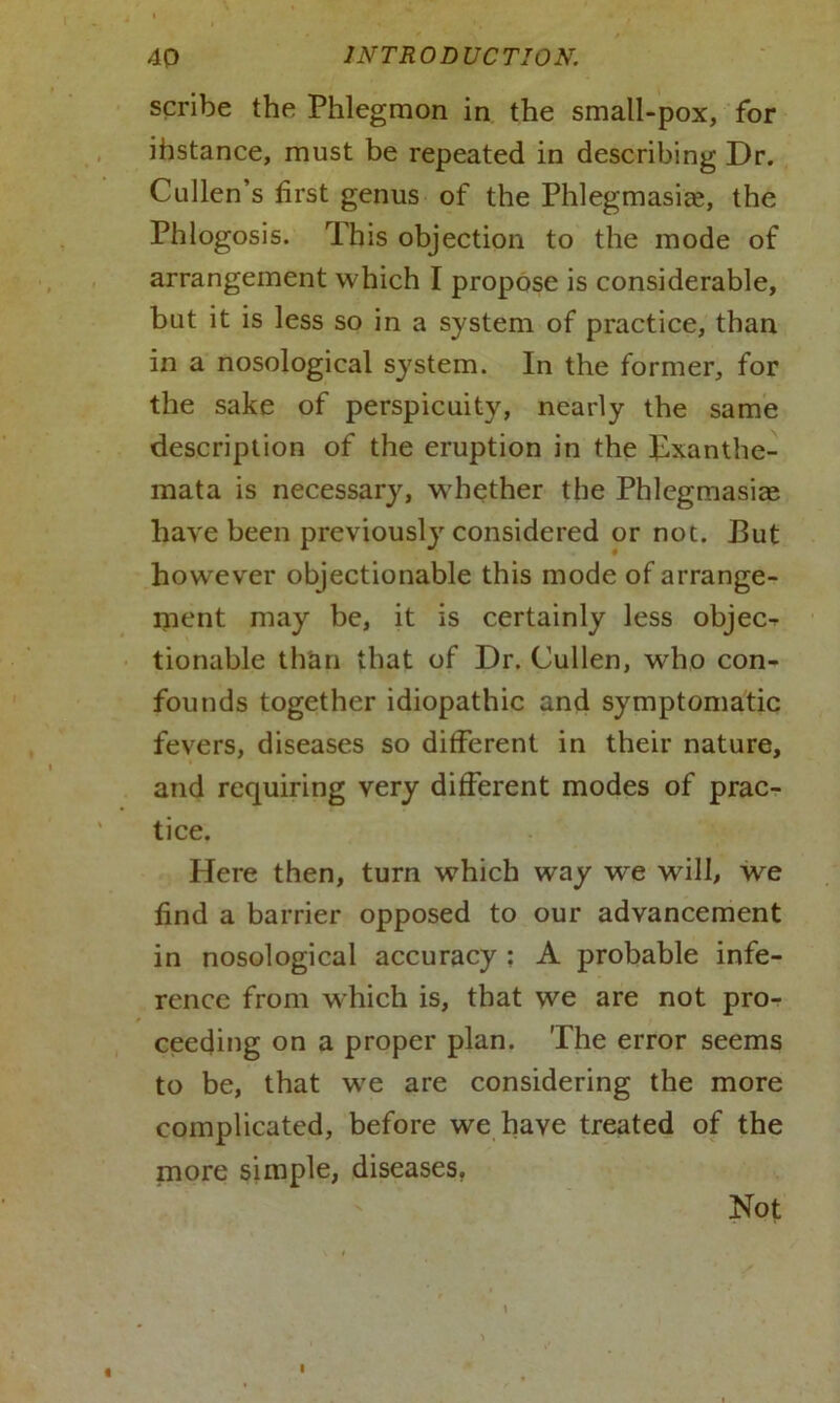 scribe the Phlegmon in the small-pox, for ihstance, must be repeated in describing Dr. Cullen’s first genus of the Phlegmasia, the Phlogosis. This objection to the mode of arrangement which I propose is considerable, but it is less so in a system of practice, than in a nosological system. In the former, for the sake of perspicuity, nearly the same description of the eruption in the Exanthe- mata is necessarjr, whether the Phlegmasiae have been previously considered or not. But however objectionable this mode of arrange- ment may be, it is certainly less object tionable than that of Dr. Cullen, who con- founds together idiopathic and symptomatic fevers, diseases so different in their nature, and requiring very different modes of prac- tice. Here then, turn which way we will, we find a barrier opposed to our advancement in nosological accuracy : A probable infe- rence from which is, that we are not pro- ceeding on a proper plan. The error seems to be, that we are considering the more complicated, before we have treated of the more simple, diseases. Not