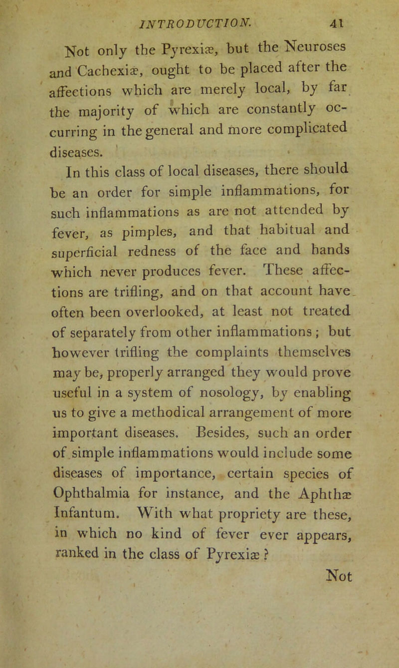 Not only the Pyrexia?, but the Neuroses and Cachexia?, ought to be placed after the affections which are merely local, by far the majority of which are constantly oc- curring in the general and more complicated diseases. In this class of local diseases, there should be an order for simple inflammations, for such inflammations as are not attended by fever, as pimples, and that habitual and superficial redness of the face and hands which never produces fever. These affec- tions are trifling, and on that account have often been overlooked, at least not treated of separately from other inflammations ; but however trifling the complaints themselves may be, properly arranged they would prove useful in a system of nosology, by enabling us to give a methodical arrangement of more important diseases. Besides, such an order of simple inflammations would include some diseases of importance, certain species of Ophthalmia for instance, and the Aphtha? Infantum. With what propriety are these, in which no kind of fever ever appears, ranked in the class of Pyrexias ? I