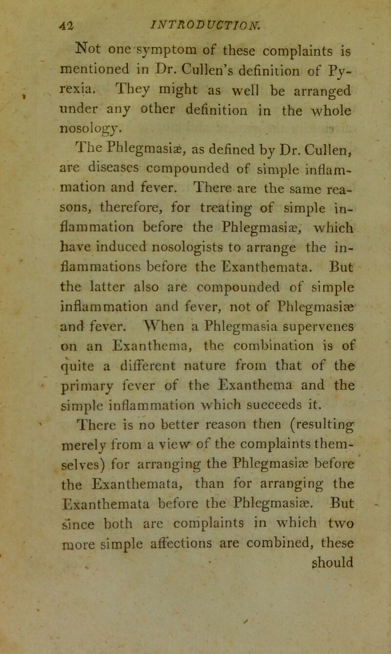 Not one symptom of these complaints is mentioned in Dr. Cullen’s definition of Py- rexia. They might as well be arranged under any other definition in the whole nosology. rl he Phlegmasia?, as defined by Dr. Cullen, are diseases compounded of simple inflam- mation and fever. There are the same rea- sons, therefore, for treating of simple in- flammation before the Phlegmasia?, which have induced nosologists to arrange the in- flammations before the Exanthemata. But the latter also are compounded of simple inflammation and fever, not of Phlegmasia? and fever. When a Phlegmasia supervenes on an Exanthema, the combination is of quite a different nature from that of the primary fever of the Exanthema and the simple inflammation which succeeds it. There is no better reason then (resulting merely from a view of the complaints them- selves) for arranging the Phlegmasia? before the Exanthemata, than for arranging the Exanthemata before the Phlegmasiae. But since both are complaints in which two more simple affections are combined, these % * should