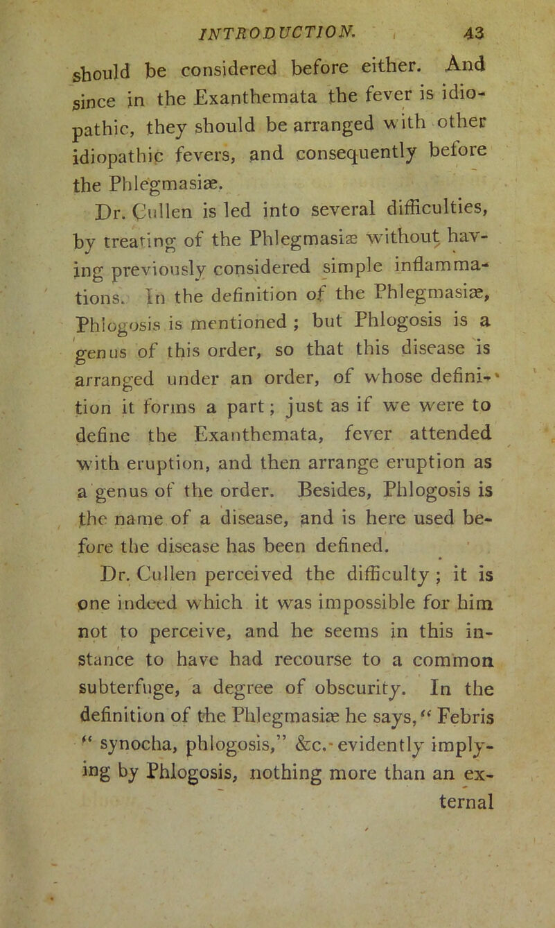 should be considered before either. And since in the Exanthemata the fever is idio- pathic, they should be arranged with other idiopathic fevers, and consequently before the Phlegmasia?. Dr. Cullen is led into several difficulties, by treating of the Phlegmasia? without hav- ing previously considered simple inflamma- tions. In the definition of the Phlegmasia, Phlogosis is mentioned ; but Phlogosis is a genus of this order, so that this disease is arranged under an order, of w hose defini-' tion it forms a part; just as if we were to define the Exanthemata, fever attended with eruption, and then arrange eruption as a genus of the order. Besides, Phlogosis is the name of a disease, and is here used be- fore the disease has been defined. Dr. Cullen perceived the difficulty ; it is one indeed which it was impossible for him not to perceive, and he seems in this in- stance to have had recourse to a common subterfuge, a degree of obscurity. In the definition of the Phlegmasia? he says, “ Febris “ synocha, phlogosis,” &c.-evidently imply- ing by Phlogosis, nothing more than an ex- ternal