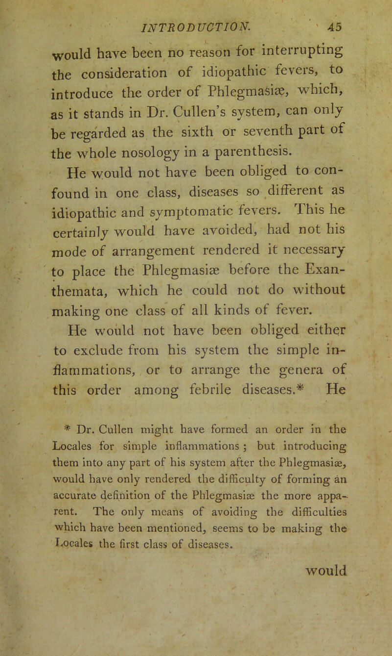would have been no reason for interrupting the consideration of idiopathic fevers, to introduce the order of Phlegmasiae, which, as it stands in Dr. Cullen’s system, can only be regarded as the sixth or seventh part of the whole nosology in a parenthesis. He would not have been obliged to con- found in one class, diseases so different as idiopathic and symptomatic fevers. rI his he certainly would have avoided, had not his mode of arrangement rendered it necessary to place the Phlegmasire before the Exan- themata, which he could not do without making one class of all kinds of fever. He would not have been obliged either to exclude from his system the simple in- flammations, or to arrange the genera of this order among febrile diseases.* He * Dr. Cullen might have formed an order in the Locales for simple inflammations ; but introducing them into any part of his system after the Phlegmasiae, would have only rendered the difficulty of forming an accurate definition of the Phlegmasioe the more appa- rent. The only means of avoiding the difficulties which have been mentioned, seems to be making the Locales the first class of diseases.