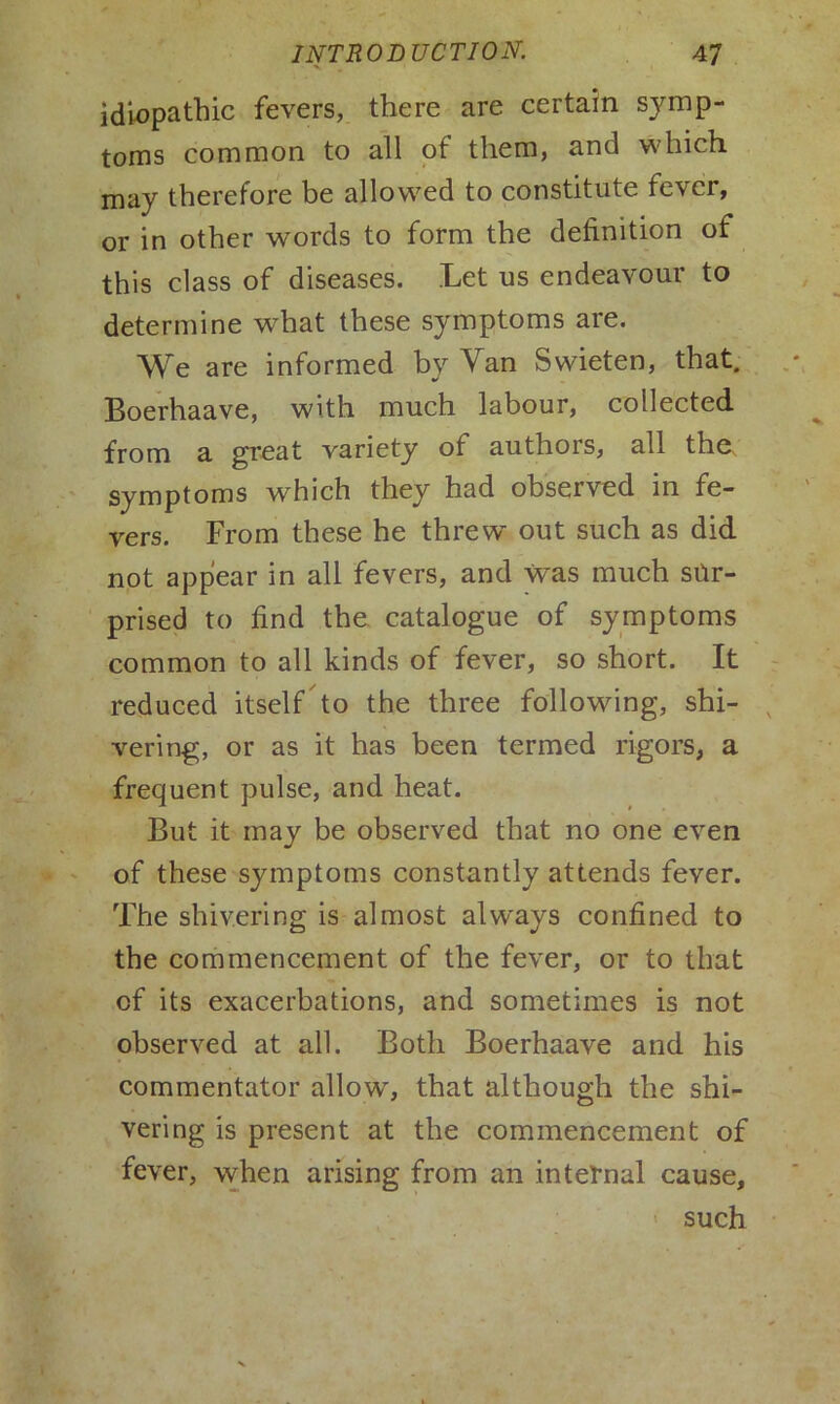 idiopathic fevers, there are certain symp- toms common to all of them, and which may therefore be allowed to constitute fever, or in other words to form the definition of this class of diseases. Let us endeavour to determine what these symptoms are. We are informed by Van Swieten, that. Boerhaave, with much labour, collected from a great variety of authors, all the symptoms which they had observed in fe- vers. From these he threw out such as did not appear in all fevers, and was much sur- prised to find the catalogue of symptoms common to all kinds of fever, so short. It reduced itself to the three following, shi- vering, or as it has been termed rigors, a frequent pulse, and heat. But it may be observed that no one even of these symptoms constantly attends fever. The shivering is almost always confined to the commencement of the fever, or to that cf its exacerbations, and sometimes is not observed at all. Both Boerhaave and his commentator allow, that although the shi- vering is present at the commencement of fever, when arising from an internal cause, such
