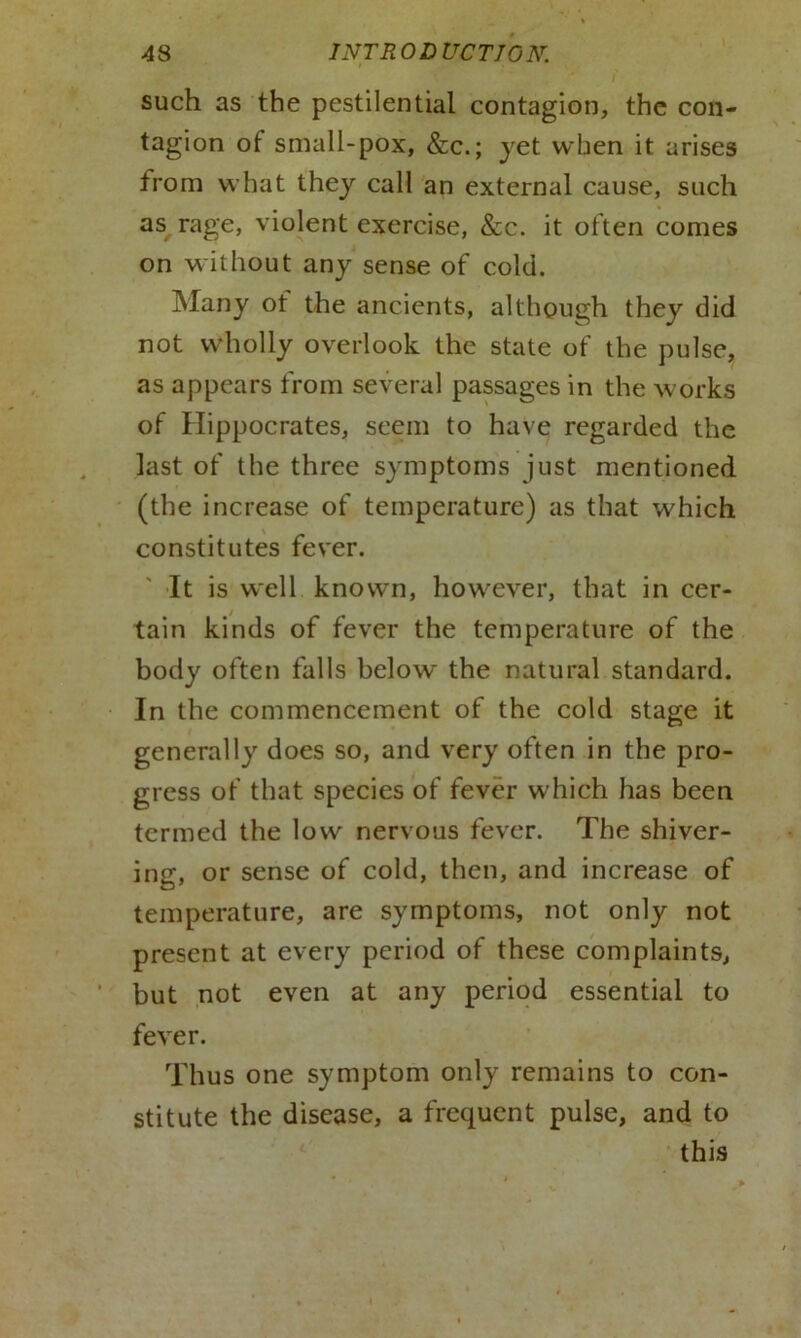 such as the pestilential contagion, the con- tagion of small-pox, &c.; yet when it arises from what they call an external cause, such as rage, violent exercise, &c. it often comes on without any sense of cold. Many of the ancients, although they did not wholly overlook the state of the pulse, as appears from several passages in the works of Hippocrates, seem to have regarded the last of the three symptoms just mentioned (the increase of temperature) as that which constitutes fever. It is well known, however, that in cer- tain kinds of fever the temperature of the body often falls below the natural standard. In the commencement of the cold stage it generally does so, and very often in the pro- gress of that species of fever which has been termed the low nervous fever. The shiver- ing, or sense of cold, then, and increase of temperature, are symptoms, not only not present at every period of these complaints, but not even at any period essential to fever. Thus one symptom only remains to con- stitute the disease, a frequent pulse, and to this
