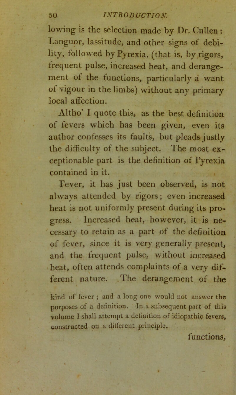 lowing is the selection made by Dr. Cullen : Languor, lassitude, and other signs of debi- lity, followed by Pyrexia, (that is, by rigors, frequent pulse, increased heat, and derange- ment of the functions, particularly a want of vigour in the limbs) without any primary local affection. Altho’ I quote this, as the best definition of fevers which has been given, even its author confesses its faults, but pleads justly the difficulty of the subject. The most ex- ceptionable part is the definition of Pyrexia contained in it. * Fever, it has just been observed, is not always attended by rigors; even increased heat is not uniformly present during its pro- gress. Increased heat, however, it is ne- cessary to retain as a part of the definition of fever, since it is very generally present, and the frequent pulse, without increased heat, often attends complaints of a very dif- ferent nature. The derangement of the kind of fever ; and a long one would not answer the purposes of a definition. In a subsequent part of this volume I shall attempt a definition of idiopathic fevers, constructed on a different principle. functions,